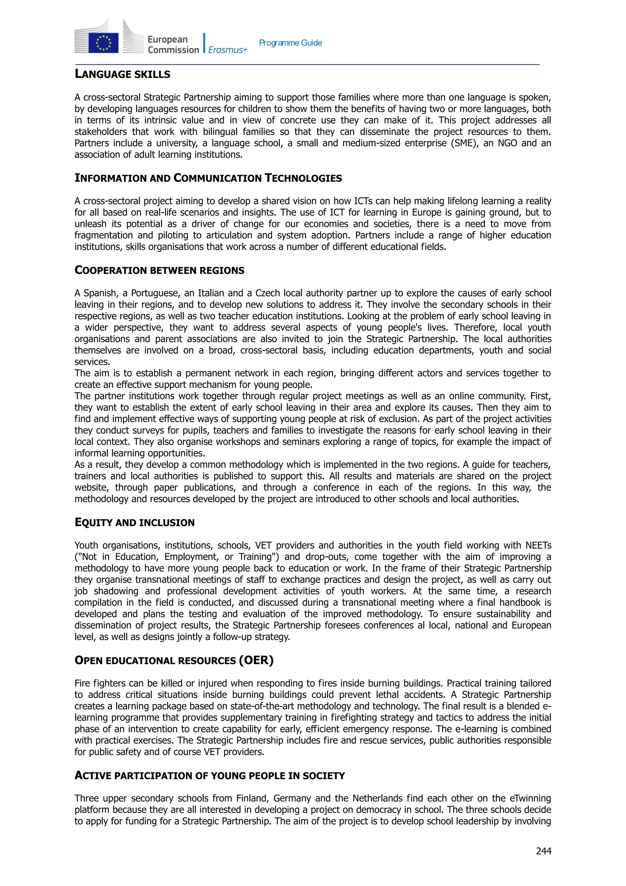 244
Programme Guide
LANGUAGE SKILLS
A cross-sectoral Strategic Partnership aiming to support those families where more than one language is spoken,
by developing languages resources for children to show them the benefits of having two or more languages, both
in terms of its intrinsic value and in view of concrete use they can make of it. This project addresses all
stakeholders that work with bilingual families so that they can disseminate the project resources to them.
Partners include a university, a language school, a small and medium-sized enterprise (SME), an NGO and an
association of adult learning institutions.
INFORMATION AND COMMUNICATION TECHNOLOGIES
A cross-sectoral project aiming to develop a shared vision on how ICTs can help making lifelong learning a reality
for all based on real-life scenarios and insights. The use of ICT for learning in Europe is gaining ground, but to
unleash its potential as a driver of change for our economies and societies, there is a need to move from
fragmentation and piloting to articulation and system adoption. Partners include a range of higher education
institutions, skills organisations that work across a number of different educational fields.
COOPERATION BETWEEN REGIONS
A Spanish, a Portuguese, an Italian and a Czech local authority partner up to explore the causes of early school
leaving in their regions, and to develop new solutions to address it. They involve the secondary schools in their
respective regions, as well as two teacher education institutions. Looking at the problem of early school leaving in
a wider perspective, they want to address several aspects of young people's lives. Therefore, local youth
organisations and parent associations are also invited to join the Strategic Partnership. The local authorities
themselves are involved on a broad, cross-sectoral basis, including education departments, youth and social
services.
The aim is to establish a permanent network in each region, bringing different actors and services together to
create an effective support mechanism for young people.
The partner institutions work together through regular project meetings as well as an online community. First,
they want to establish the extent of early school leaving in their area and explore its causes. Then they aim to
find and implement effective ways of supporting young people at risk of exclusion. As part of the project activities
they conduct surveys for pupils, teachers and families to investigate the reasons for early school leaving in their
local context. They also organise workshops and seminars exploring a range of topics, for example the impact of
informal learning opportunities.
As a result, they develop a common methodology which is implemented in the two regions. A guide for teachers,
trainers and local authorities is published to support this. All results and materials are shared on the project
website, through paper publications, and through a conference in each of the regions. In this way, the
methodology and resources developed by the project are introduced to other schools and local authorities.
EQUITY AND INCLUSION
Youth organisations, institutions, schools, VET providers and authorities in the youth field working with NEETs
("Not in Education, Employment, or Training") and drop-outs, come together with the aim of improving a
methodology to have more young people back to education or work. In the frame of their Strategic Partnership
they organise transnational meetings of staff to exchange practices and design the project, as well as carry out
job shadowing and professional development activities of youth workers. At the same time, a research
compilation in the field is conducted, and discussed during a transnational meeting where a final handbook is
developed and plans the testing and evaluation of the improved methodology. To ensure sustainability and
dissemination of project results, the Strategic Partnership foresees conferences al local, national and European
level, as well as designs jointly a follow-up strategy.
OPEN EDUCATIONAL RESOURCES (OER)
Fire fighters can be killed or injured when responding to fires inside burning buildings. Practical training tailored
to address critical situations inside burning buildings could prevent lethal accidents. A Strategic Partnership
creates a learning package based on state-of-the-art methodology and technology. The final result is a blended e-
learning programme that provides supplementary training in firefighting strategy and tactics to address the initial
phase of an intervention to create capability for early, efficient emergency response. The e-learning is combined
with practical exercises. The Strategic Partnership includes fire and rescue services, public authorities responsible
for public safety and of course VET providers.
ACTIVE PARTICIPATION OF YOUNG PEOPLE IN SOCIETY
Three upper secondary schools from Finland, Germany and the Netherlands find each other on the eTwinning
platform because they are all interested in developing a project on democracy in school. The three schools decide
to apply for funding for a Strategic Partnership. The aim of the project is to develop school leadership by involving
 