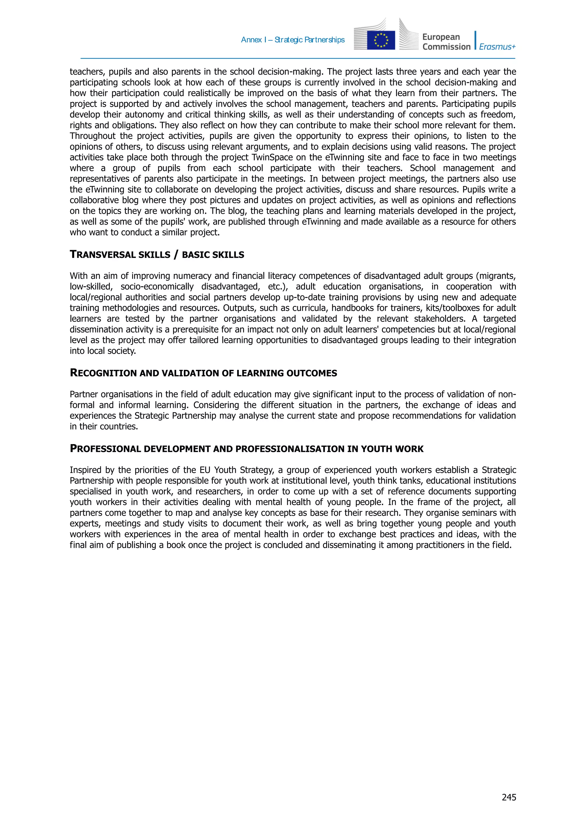 Annex I – Strategic Partnerships
245
teachers, pupils and also parents in the school decision-making. The project lasts three years and each year the
participating schools look at how each of these groups is currently involved in the school decision-making and
how their participation could realistically be improved on the basis of what they learn from their partners. The
project is supported by and actively involves the school management, teachers and parents. Participating pupils
develop their autonomy and critical thinking skills, as well as their understanding of concepts such as freedom,
rights and obligations. They also reflect on how they can contribute to make their school more relevant for them.
Throughout the project activities, pupils are given the opportunity to express their opinions, to listen to the
opinions of others, to discuss using relevant arguments, and to explain decisions using valid reasons. The project
activities take place both through the project TwinSpace on the eTwinning site and face to face in two meetings
where a group of pupils from each school participate with their teachers. School management and
representatives of parents also participate in the meetings. In between project meetings, the partners also use
the eTwinning site to collaborate on developing the project activities, discuss and share resources. Pupils write a
collaborative blog where they post pictures and updates on project activities, as well as opinions and reflections
on the topics they are working on. The blog, the teaching plans and learning materials developed in the project,
as well as some of the pupils' work, are published through eTwinning and made available as a resource for others
who want to conduct a similar project.
TRANSVERSAL SKILLS / BASIC SKILLS
With an aim of improving numeracy and financial literacy competences of disadvantaged adult groups (migrants,
low-skilled, socio-economically disadvantaged, etc.), adult education organisations, in cooperation with
local/regional authorities and social partners develop up-to-date training provisions by using new and adequate
training methodologies and resources. Outputs, such as curricula, handbooks for trainers, kits/toolboxes for adult
learners are tested by the partner organisations and validated by the relevant stakeholders. A targeted
dissemination activity is a prerequisite for an impact not only on adult learners' competencies but at local/regional
level as the project may offer tailored learning opportunities to disadvantaged groups leading to their integration
into local society.
RECOGNITION AND VALIDATION OF LEARNING OUTCOMES
Partner organisations in the field of adult education may give significant input to the process of validation of non-
formal and informal learning. Considering the different situation in the partners, the exchange of ideas and
experiences the Strategic Partnership may analyse the current state and propose recommendations for validation
in their countries.
PROFESSIONAL DEVELOPMENT AND PROFESSIONALISATION IN YOUTH WORK
Inspired by the priorities of the EU Youth Strategy, a group of experienced youth workers establish a Strategic
Partnership with people responsible for youth work at institutional level, youth think tanks, educational institutions
specialised in youth work, and researchers, in order to come up with a set of reference documents supporting
youth workers in their activities dealing with mental health of young people. In the frame of the project, all
partners come together to map and analyse key concepts as base for their research. They organise seminars with
experts, meetings and study visits to document their work, as well as bring together young people and youth
workers with experiences in the area of mental health in order to exchange best practices and ideas, with the
final aim of publishing a book once the project is concluded and disseminating it among practitioners in the field.
 