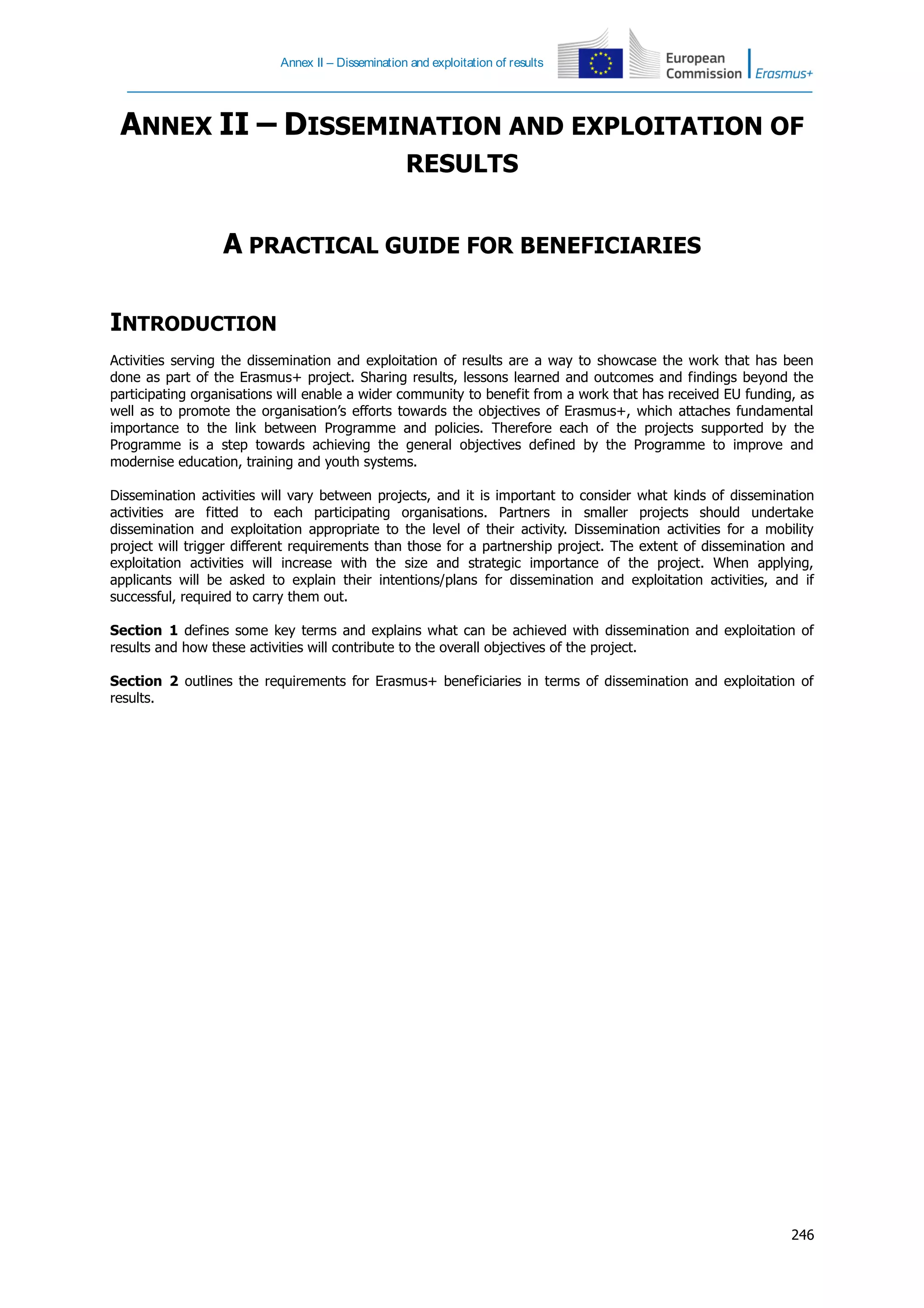 Annex II – Dissemination and exploitation of results
246
ANNEX II – DISSEMINATION AND EXPLOITATION OF
RESULTS
A PRACTICAL GUIDE FOR BENEFICIARIES
INTRODUCTION
Activities serving the dissemination and exploitation of results are a way to showcase the work that has been
done as part of the Erasmus+ project. Sharing results, lessons learned and outcomes and findings beyond the
participating organisations will enable a wider community to benefit from a work that has received EU funding, as
well as to promote the organisation’s efforts towards the objectives of Erasmus+, which attaches fundamental
importance to the link between Programme and policies. Therefore each of the projects supported by the
Programme is a step towards achieving the general objectives defined by the Programme to improve and
modernise education, training and youth systems.
Dissemination activities will vary between projects, and it is important to consider what kinds of dissemination
activities are fitted to each participating organisations. Partners in smaller projects should undertake
dissemination and exploitation appropriate to the level of their activity. Dissemination activities for a mobility
project will trigger different requirements than those for a partnership project. The extent of dissemination and
exploitation activities will increase with the size and strategic importance of the project. When applying,
applicants will be asked to explain their intentions/plans for dissemination and exploitation activities, and if
successful, required to carry them out.
Section 1 defines some key terms and explains what can be achieved with dissemination and exploitation of
results and how these activities will contribute to the overall objectives of the project.
Section 2 outlines the requirements for Erasmus+ beneficiaries in terms of dissemination and exploitation of
results.
 