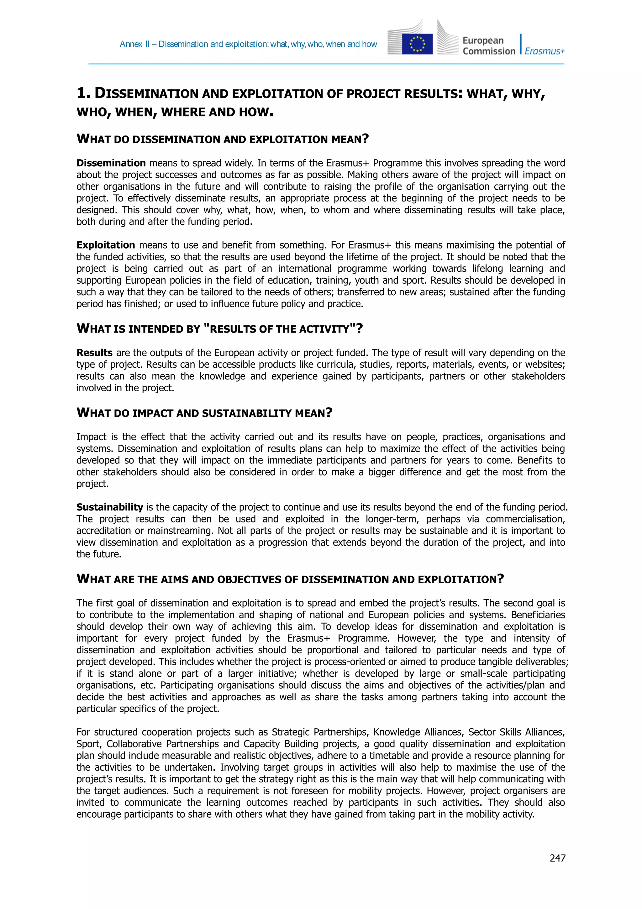 Annex II – Dissemination and exploitation:what,why,who,when and how
247
1. DISSEMINATION AND EXPLOITATION OF PROJECT RESULTS: WHAT, WHY,
WHO, WHEN, WHERE AND HOW.
WHAT DO DISSEMINATION AND EXPLOITATION MEAN?
Dissemination means to spread widely. In terms of the Erasmus+ Programme this involves spreading the word
about the project successes and outcomes as far as possible. Making others aware of the project will impact on
other organisations in the future and will contribute to raising the profile of the organisation carrying out the
project. To effectively disseminate results, an appropriate process at the beginning of the project needs to be
designed. This should cover why, what, how, when, to whom and where disseminating results will take place,
both during and after the funding period.
Exploitation means to use and benefit from something. For Erasmus+ this means maximising the potential of
the funded activities, so that the results are used beyond the lifetime of the project. It should be noted that the
project is being carried out as part of an international programme working towards lifelong learning and
supporting European policies in the field of education, training, youth and sport. Results should be developed in
such a way that they can be tailored to the needs of others; transferred to new areas; sustained after the funding
period has finished; or used to influence future policy and practice.
WHAT IS INTENDED BY "RESULTS OF THE ACTIVITY"?
Results are the outputs of the European activity or project funded. The type of result will vary depending on the
type of project. Results can be accessible products like curricula, studies, reports, materials, events, or websites;
results can also mean the knowledge and experience gained by participants, partners or other stakeholders
involved in the project.
WHAT DO IMPACT AND SUSTAINABILITY MEAN?
Impact is the effect that the activity carried out and its results have on people, practices, organisations and
systems. Dissemination and exploitation of results plans can help to maximize the effect of the activities being
developed so that they will impact on the immediate participants and partners for years to come. Benefits to
other stakeholders should also be considered in order to make a bigger difference and get the most from the
project.
Sustainability is the capacity of the project to continue and use its results beyond the end of the funding period.
The project results can then be used and exploited in the longer-term, perhaps via commercialisation,
accreditation or mainstreaming. Not all parts of the project or results may be sustainable and it is important to
view dissemination and exploitation as a progression that extends beyond the duration of the project, and into
the future.
WHAT ARE THE AIMS AND OBJECTIVES OF DISSEMINATION AND EXPLOITATION?
The first goal of dissemination and exploitation is to spread and embed the project’s results. The second goal is
to contribute to the implementation and shaping of national and European policies and systems. Beneficiaries
should develop their own way of achieving this aim. To develop ideas for dissemination and exploitation is
important for every project funded by the Erasmus+ Programme. However, the type and intensity of
dissemination and exploitation activities should be proportional and tailored to particular needs and type of
project developed. This includes whether the project is process-oriented or aimed to produce tangible deliverables;
if it is stand alone or part of a larger initiative; whether is developed by large or small-scale participating
organisations, etc. Participating organisations should discuss the aims and objectives of the activities/plan and
decide the best activities and approaches as well as share the tasks among partners taking into account the
particular specifics of the project.
For structured cooperation projects such as Strategic Partnerships, Knowledge Alliances, Sector Skills Alliances,
Sport, Collaborative Partnerships and Capacity Building projects, a good quality dissemination and exploitation
plan should include measurable and realistic objectives, adhere to a timetable and provide a resource planning for
the activities to be undertaken. Involving target groups in activities will also help to maximise the use of the
project’s results. It is important to get the strategy right as this is the main way that will help communicating with
the target audiences. Such a requirement is not foreseen for mobility projects. However, project organisers are
invited to communicate the learning outcomes reached by participants in such activities. They should also
encourage participants to share with others what they have gained from taking part in the mobility activity.
 