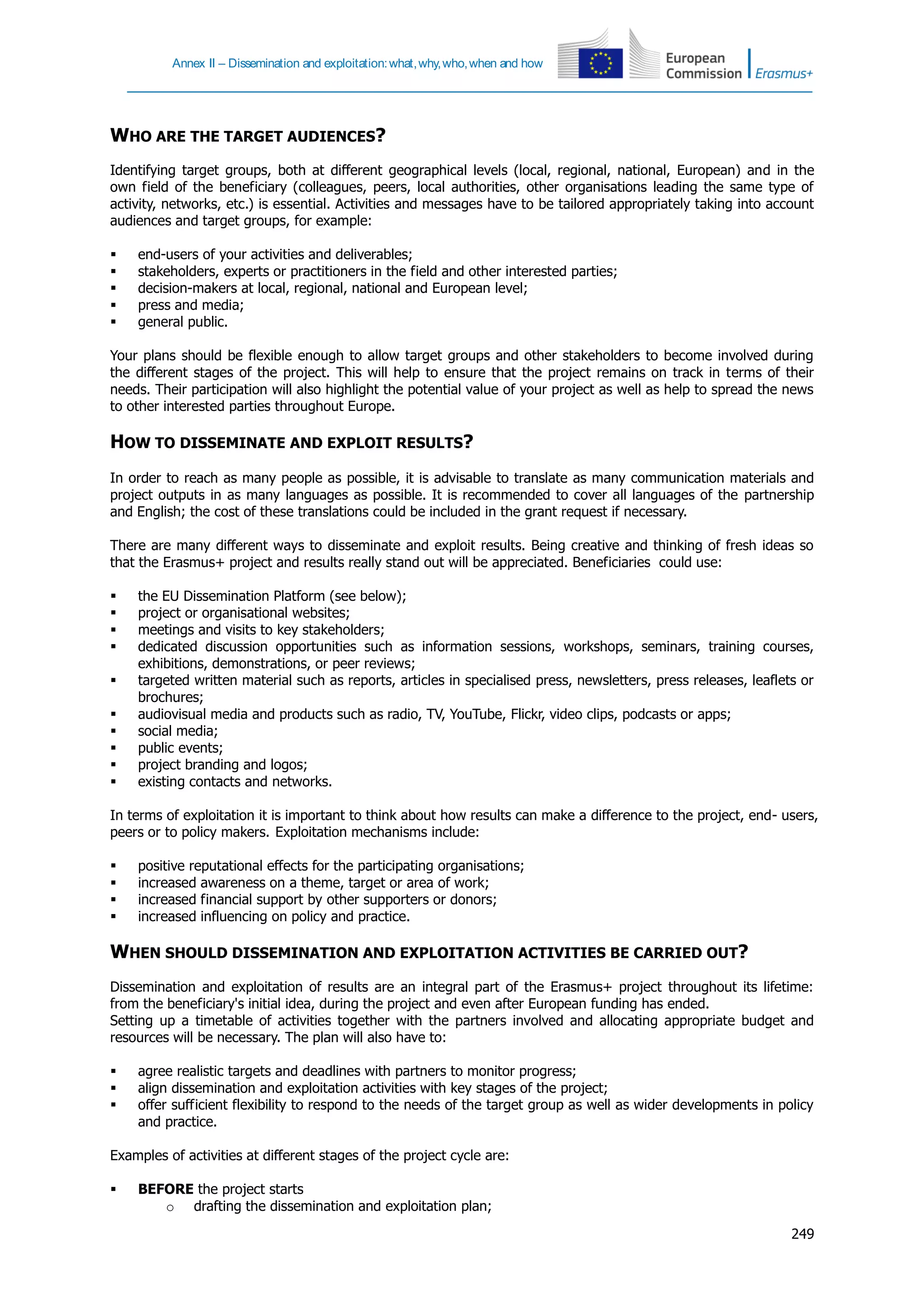 Annex II – Dissemination and exploitation:what,why,who,when and how
249
WHO ARE THE TARGET AUDIENCES?
Identifying target groups, both at different geographical levels (local, regional, national, European) and in the
own field of the beneficiary (colleagues, peers, local authorities, other organisations leading the same type of
activity, networks, etc.) is essential. Activities and messages have to be tailored appropriately taking into account
audiences and target groups, for example:
 end-users of your activities and deliverables;
 stakeholders, experts or practitioners in the field and other interested parties;
 decision-makers at local, regional, national and European level;
 press and media;
 general public.
Your plans should be flexible enough to allow target groups and other stakeholders to become involved during
the different stages of the project. This will help to ensure that the project remains on track in terms of their
needs. Their participation will also highlight the potential value of your project as well as help to spread the news
to other interested parties throughout Europe.
HOW TO DISSEMINATE AND EXPLOIT RESULTS?
In order to reach as many people as possible, it is advisable to translate as many communication materials and
project outputs in as many languages as possible. It is recommended to cover all languages of the partnership
and English; the cost of these translations could be included in the grant request if necessary.
There are many different ways to disseminate and exploit results. Being creative and thinking of fresh ideas so
that the Erasmus+ project and results really stand out will be appreciated. Beneficiaries could use:
 the EU Dissemination Platform (see below);
 project or organisational websites;
 meetings and visits to key stakeholders;
 dedicated discussion opportunities such as information sessions, workshops, seminars, training courses,
exhibitions, demonstrations, or peer reviews;
 targeted written material such as reports, articles in specialised press, newsletters, press releases, leaflets or
brochures;
 audiovisual media and products such as radio, TV, YouTube, Flickr, video clips, podcasts or apps;
 social media;
 public events;
 project branding and logos;
 existing contacts and networks.
In terms of exploitation it is important to think about how results can make a difference to the project, end- users,
peers or to policy makers. Exploitation mechanisms include:
 positive reputational effects for the participating organisations;
 increased awareness on a theme, target or area of work;
 increased financial support by other supporters or donors;
 increased influencing on policy and practice.
WHEN SHOULD DISSEMINATION AND EXPLOITATION ACTIVITIES BE CARRIED OUT?
Dissemination and exploitation of results are an integral part of the Erasmus+ project throughout its lifetime:
from the beneficiary's initial idea, during the project and even after European funding has ended.
Setting up a timetable of activities together with the partners involved and allocating appropriate budget and
resources will be necessary. The plan will also have to:
 agree realistic targets and deadlines with partners to monitor progress;
 align dissemination and exploitation activities with key stages of the project;
 offer sufficient flexibility to respond to the needs of the target group as well as wider developments in policy
and practice.
Examples of activities at different stages of the project cycle are:
 BEFORE the project starts
o drafting the dissemination and exploitation plan;
 