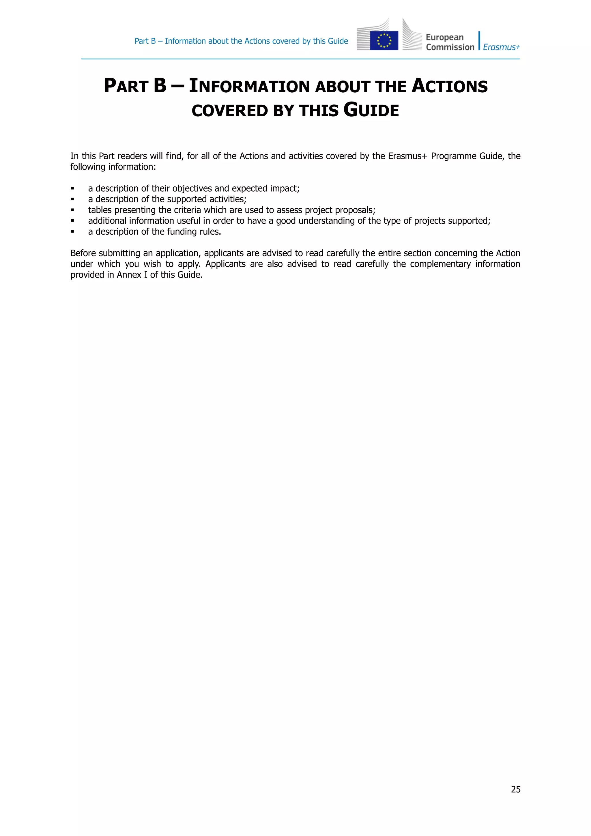 Part B – Information about the Actions covered by this Guide
25
PART B – INFORMATION ABOUT THE ACTIONS
COVERED BY THIS GUIDE
In this Part readers will find, for all of the Actions and activities covered by the Erasmus+ Programme Guide, the
following information:
 a description of their objectives and expected impact;
 a description of the supported activities;
 tables presenting the criteria which are used to assess project proposals;
 additional information useful in order to have a good understanding of the type of projects supported;
 a description of the funding rules.
Before submitting an application, applicants are advised to read carefully the entire section concerning the Action
under which you wish to apply. Applicants are also advised to read carefully the complementary information
provided in Annex I of this Guide.
 