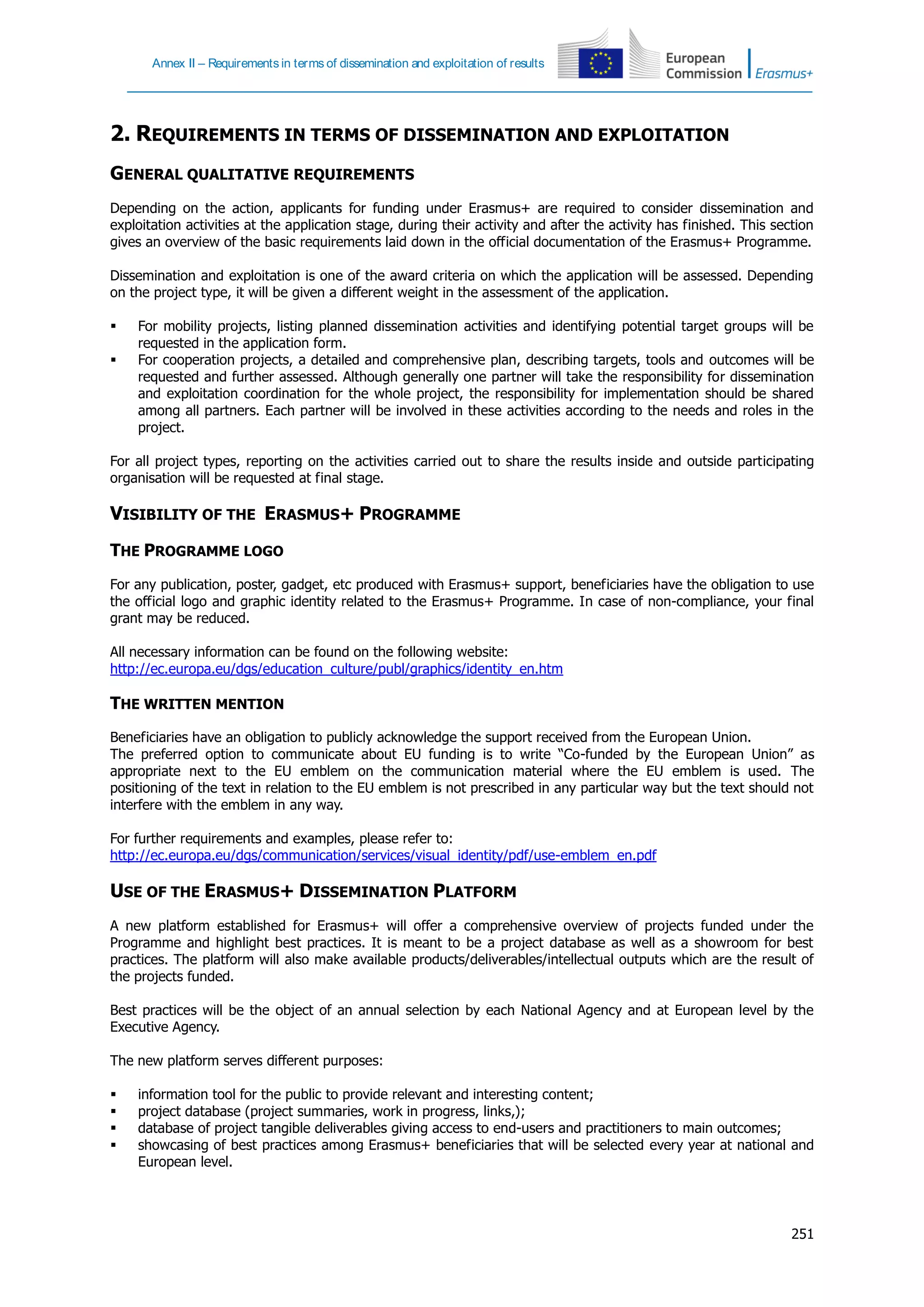 Annex II – Requirements in terms of dissemination and exploitation of results
251
2. REQUIREMENTS IN TERMS OF DISSEMINATION AND EXPLOITATION
GENERAL QUALITATIVE REQUIREMENTS
Depending on the action, applicants for funding under Erasmus+ are required to consider dissemination and
exploitation activities at the application stage, during their activity and after the activity has finished. This section
gives an overview of the basic requirements laid down in the official documentation of the Erasmus+ Programme.
Dissemination and exploitation is one of the award criteria on which the application will be assessed. Depending
on the project type, it will be given a different weight in the assessment of the application.
 For mobility projects, listing planned dissemination activities and identifying potential target groups will be
requested in the application form.
 For cooperation projects, a detailed and comprehensive plan, describing targets, tools and outcomes will be
requested and further assessed. Although generally one partner will take the responsibility for dissemination
and exploitation coordination for the whole project, the responsibility for implementation should be shared
among all partners. Each partner will be involved in these activities according to the needs and roles in the
project.
For all project types, reporting on the activities carried out to share the results inside and outside participating
organisation will be requested at final stage.
VISIBILITY OF THE ERASMUS+ PROGRAMME
THE PROGRAMME LOGO
For any publication, poster, gadget, etc produced with Erasmus+ support, beneficiaries have the obligation to use
the official logo and graphic identity related to the Erasmus+ Programme. In case of non-compliance, your final
grant may be reduced.
All necessary information can be found on the following website:
http://ec.europa.eu/dgs/education_culture/publ/graphics/identity_en.htm
THE WRITTEN MENTION
Beneficiaries have an obligation to publicly acknowledge the support received from the European Union.
The preferred option to communicate about EU funding is to write “Co-funded by the European Union” as
appropriate next to the EU emblem on the communication material where the EU emblem is used. The
positioning of the text in relation to the EU emblem is not prescribed in any particular way but the text should not
interfere with the emblem in any way.
For further requirements and examples, please refer to:
http://ec.europa.eu/dgs/communication/services/visual_identity/pdf/use-emblem_en.pdf
USE OF THE ERASMUS+ DISSEMINATION PLATFORM
A new platform established for Erasmus+ will offer a comprehensive overview of projects funded under the
Programme and highlight best practices. It is meant to be a project database as well as a showroom for best
practices. The platform will also make available products/deliverables/intellectual outputs which are the result of
the projects funded.
Best practices will be the object of an annual selection by each National Agency and at European level by the
Executive Agency.
The new platform serves different purposes:
 information tool for the public to provide relevant and interesting content;
 project database (project summaries, work in progress, links,);
 database of project tangible deliverables giving access to end-users and practitioners to main outcomes;
 showcasing of best practices among Erasmus+ beneficiaries that will be selected every year at national and
European level.
 