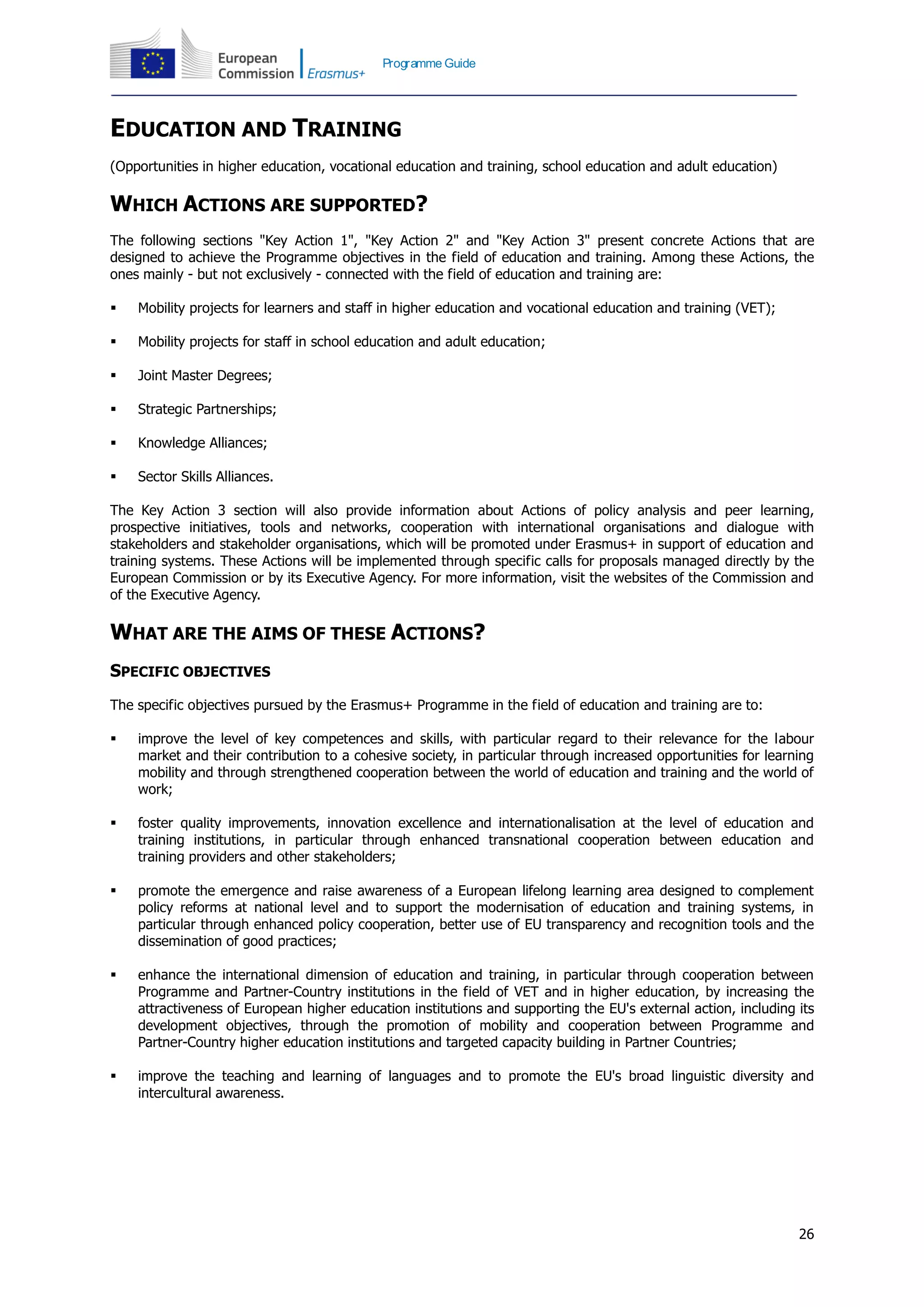 26
Programme Guide
EDUCATION AND TRAINING
(Opportunities in higher education, vocational education and training, school education and adult education)
WHICH ACTIONS ARE SUPPORTED?
The following sections "Key Action 1", "Key Action 2" and "Key Action 3" present concrete Actions that are
designed to achieve the Programme objectives in the field of education and training. Among these Actions, the
ones mainly - but not exclusively - connected with the field of education and training are:
 Mobility projects for learners and staff in higher education and vocational education and training (VET);
 Mobility projects for staff in school education and adult education;
 Joint Master Degrees;
 Strategic Partnerships;
 Knowledge Alliances;
 Sector Skills Alliances.
The Key Action 3 section will also provide information about Actions of policy analysis and peer learning,
prospective initiatives, tools and networks, cooperation with international organisations and dialogue with
stakeholders and stakeholder organisations, which will be promoted under Erasmus+ in support of education and
training systems. These Actions will be implemented through specific calls for proposals managed directly by the
European Commission or by its Executive Agency. For more information, visit the websites of the Commission and
of the Executive Agency.
WHAT ARE THE AIMS OF THESE ACTIONS?
SPECIFIC OBJECTIVES
The specific objectives pursued by the Erasmus+ Programme in the field of education and training are to:
 improve the level of key competences and skills, with particular regard to their relevance for the labour
market and their contribution to a cohesive society, in particular through increased opportunities for learning
mobility and through strengthened cooperation between the world of education and training and the world of
work;
 foster quality improvements, innovation excellence and internationalisation at the level of education and
training institutions, in particular through enhanced transnational cooperation between education and
training providers and other stakeholders;
 promote the emergence and raise awareness of a European lifelong learning area designed to complement
policy reforms at national level and to support the modernisation of education and training systems, in
particular through enhanced policy cooperation, better use of EU transparency and recognition tools and the
dissemination of good practices;
 enhance the international dimension of education and training, in particular through cooperation between
Programme and Partner-Country institutions in the field of VET and in higher education, by increasing the
attractiveness of European higher education institutions and supporting the EU's external action, including its
development objectives, through the promotion of mobility and cooperation between Programme and
Partner-Country higher education institutions and targeted capacity building in Partner Countries;
 improve the teaching and learning of languages and to promote the EU's broad linguistic diversity and
intercultural awareness.
 