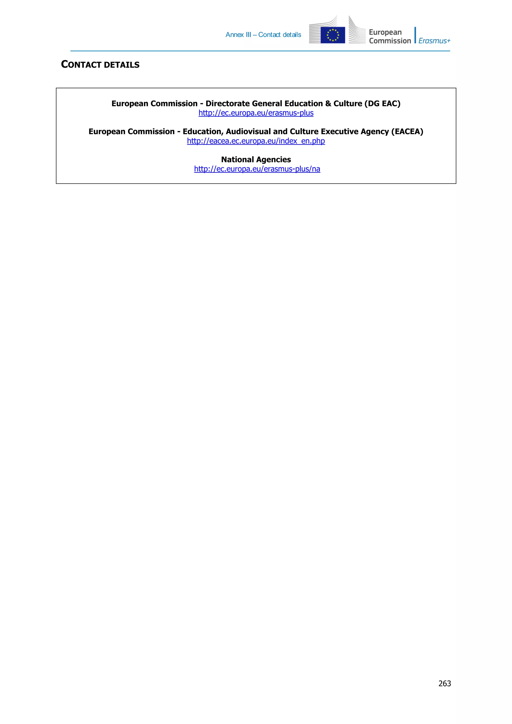 Annex III – Contact details
263
CONTACT DETAILS
European Commission - Directorate General Education & Culture (DG EAC)
http://ec.europa.eu/erasmus-plus
European Commission - Education, Audiovisual and Culture Executive Agency (EACEA)
http://eacea.ec.europa.eu/index_en.php
National Agencies
http://ec.europa.eu/erasmus-plus/na
 