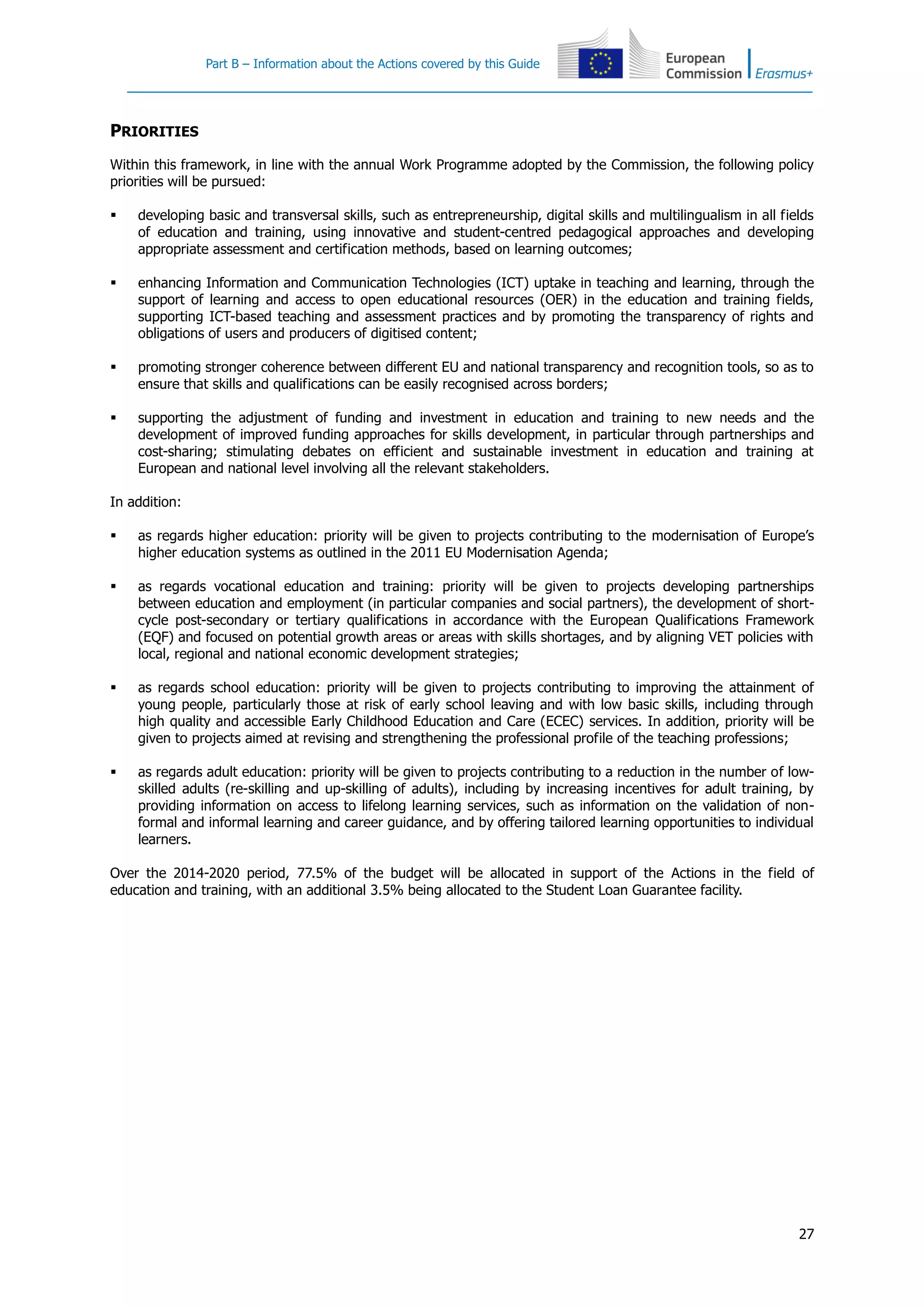 Part B – Information about the Actions covered by this Guide
27
PRIORITIES
Within this framework, in line with the annual Work Programme adopted by the Commission, the following policy
priorities will be pursued:
 developing basic and transversal skills, such as entrepreneurship, digital skills and multilingualism in all fields
of education and training, using innovative and student-centred pedagogical approaches and developing
appropriate assessment and certification methods, based on learning outcomes;
 enhancing Information and Communication Technologies (ICT) uptake in teaching and learning, through the
support of learning and access to open educational resources (OER) in the education and training fields,
supporting ICT-based teaching and assessment practices and by promoting the transparency of rights and
obligations of users and producers of digitised content;
 promoting stronger coherence between different EU and national transparency and recognition tools, so as to
ensure that skills and qualifications can be easily recognised across borders;
 supporting the adjustment of funding and investment in education and training to new needs and the
development of improved funding approaches for skills development, in particular through partnerships and
cost-sharing; stimulating debates on efficient and sustainable investment in education and training at
European and national level involving all the relevant stakeholders.
In addition:
 as regards higher education: priority will be given to projects contributing to the modernisation of Europe’s
higher education systems as outlined in the 2011 EU Modernisation Agenda;
 as regards vocational education and training: priority will be given to projects developing partnerships
between education and employment (in particular companies and social partners), the development of short-
cycle post-secondary or tertiary qualifications in accordance with the European Qualifications Framework
(EQF) and focused on potential growth areas or areas with skills shortages, and by aligning VET policies with
local, regional and national economic development strategies;
 as regards school education: priority will be given to projects contributing to improving the attainment of
young people, particularly those at risk of early school leaving and with low basic skills, including through
high quality and accessible Early Childhood Education and Care (ECEC) services. In addition, priority will be
given to projects aimed at revising and strengthening the professional profile of the teaching professions;
 as regards adult education: priority will be given to projects contributing to a reduction in the number of low-
skilled adults (re-skilling and up-skilling of adults), including by increasing incentives for adult training, by
providing information on access to lifelong learning services, such as information on the validation of non-
formal and informal learning and career guidance, and by offering tailored learning opportunities to individual
learners.
Over the 2014-2020 period, 77.5% of the budget will be allocated in support of the Actions in the field of
education and training, with an additional 3.5% being allocated to the Student Loan Guarantee facility.
 