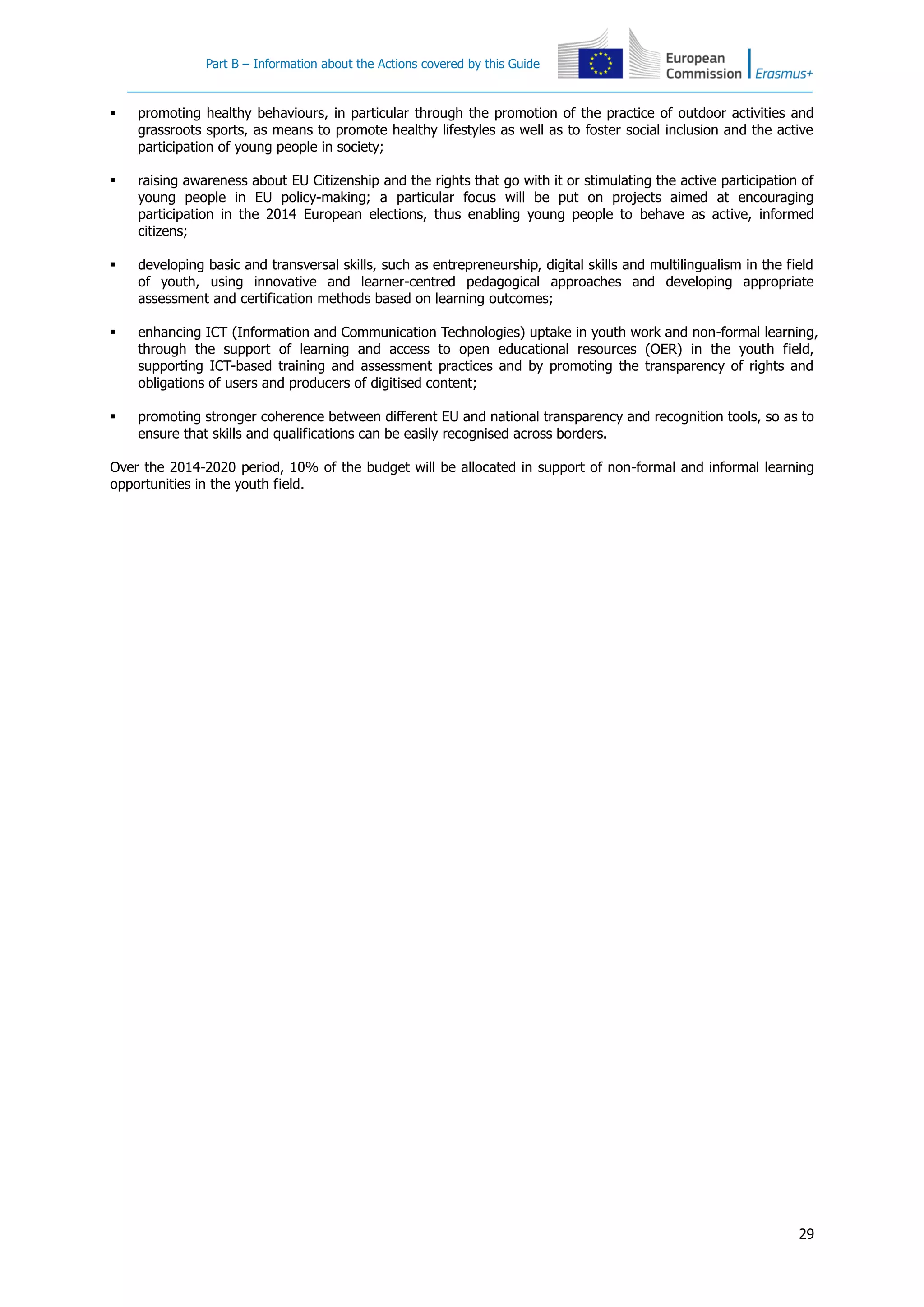 Part B – Information about the Actions covered by this Guide
29
 promoting healthy behaviours, in particular through the promotion of the practice of outdoor activities and
grassroots sports, as means to promote healthy lifestyles as well as to foster social inclusion and the active
participation of young people in society;
 raising awareness about EU Citizenship and the rights that go with it or stimulating the active participation of
young people in EU policy-making; a particular focus will be put on projects aimed at encouraging
participation in the 2014 European elections, thus enabling young people to behave as active, informed
citizens;
 developing basic and transversal skills, such as entrepreneurship, digital skills and multilingualism in the field
of youth, using innovative and learner-centred pedagogical approaches and developing appropriate
assessment and certification methods based on learning outcomes;
 enhancing ICT (Information and Communication Technologies) uptake in youth work and non-formal learning,
through the support of learning and access to open educational resources (OER) in the youth field,
supporting ICT-based training and assessment practices and by promoting the transparency of rights and
obligations of users and producers of digitised content;
 promoting stronger coherence between different EU and national transparency and recognition tools, so as to
ensure that skills and qualifications can be easily recognised across borders.
Over the 2014-2020 period, 10% of the budget will be allocated in support of non-formal and informal learning
opportunities in the youth field.
 