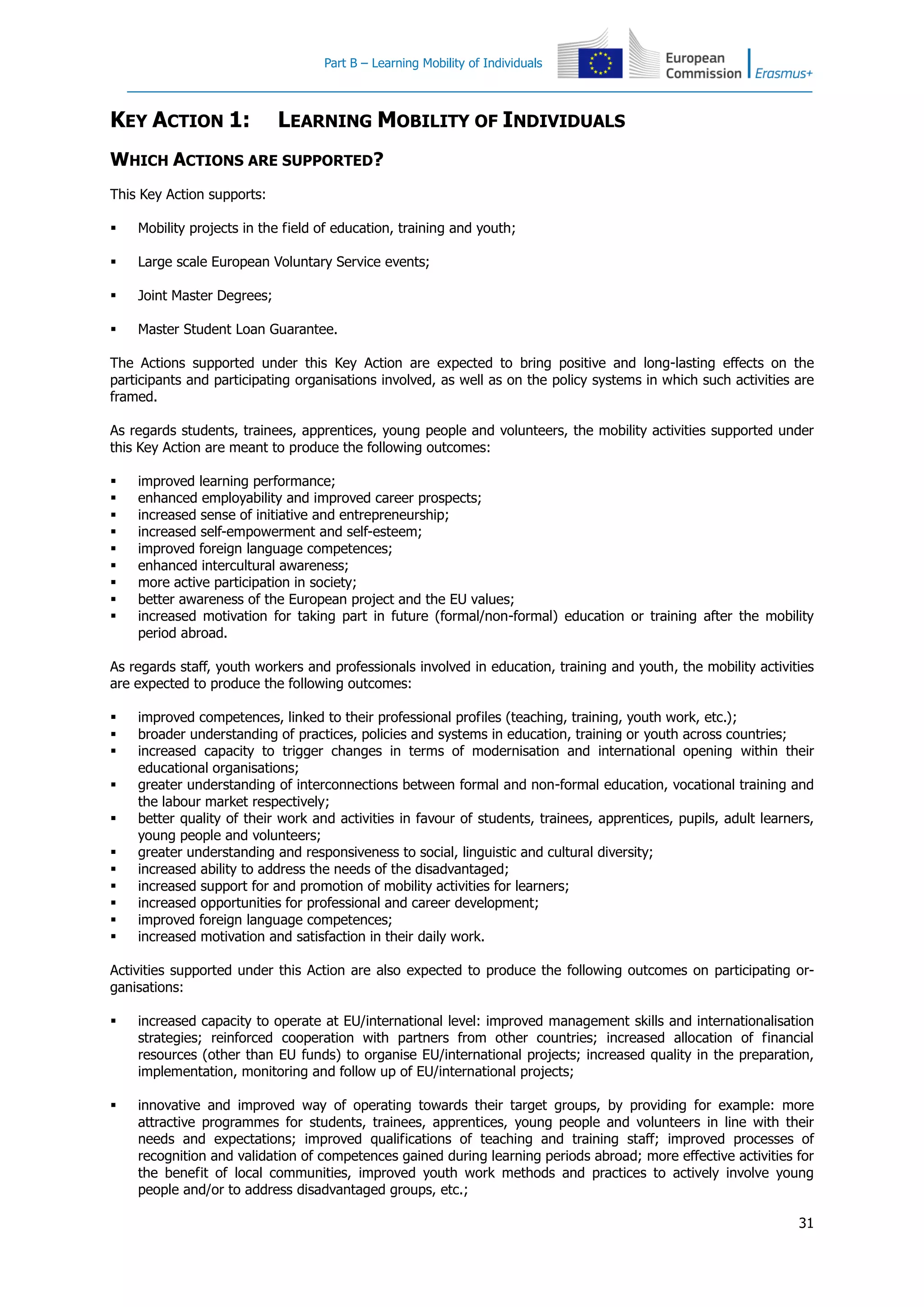 Part B – Learning Mobility of Individuals
31
KEY ACTION 1: LEARNING MOBILITY OF INDIVIDUALS
WHICH ACTIONS ARE SUPPORTED?
This Key Action supports:
 Mobility projects in the field of education, training and youth;
 Large scale European Voluntary Service events;
 Joint Master Degrees;
 Master Student Loan Guarantee.
The Actions supported under this Key Action are expected to bring positive and long-lasting effects on the
participants and participating organisations involved, as well as on the policy systems in which such activities are
framed.
As regards students, trainees, apprentices, young people and volunteers, the mobility activities supported under
this Key Action are meant to produce the following outcomes:
 improved learning performance;
 enhanced employability and improved career prospects;
 increased sense of initiative and entrepreneurship;
 increased self-empowerment and self-esteem;
 improved foreign language competences;
 enhanced intercultural awareness;
 more active participation in society;
 better awareness of the European project and the EU values;
 increased motivation for taking part in future (formal/non-formal) education or training after the mobility
period abroad.
As regards staff, youth workers and professionals involved in education, training and youth, the mobility activities
are expected to produce the following outcomes:
 improved competences, linked to their professional profiles (teaching, training, youth work, etc.);
 broader understanding of practices, policies and systems in education, training or youth across countries;
 increased capacity to trigger changes in terms of modernisation and international opening within their
educational organisations;
 greater understanding of interconnections between formal and non-formal education, vocational training and
the labour market respectively;
 better quality of their work and activities in favour of students, trainees, apprentices, pupils, adult learners,
young people and volunteers;
 greater understanding and responsiveness to social, linguistic and cultural diversity;
 increased ability to address the needs of the disadvantaged;
 increased support for and promotion of mobility activities for learners;
 increased opportunities for professional and career development;
 improved foreign language competences;
 increased motivation and satisfaction in their daily work.
Activities supported under this Action are also expected to produce the following outcomes on participating or-
ganisations:
 increased capacity to operate at EU/international level: improved management skills and internationalisation
strategies; reinforced cooperation with partners from other countries; increased allocation of financial
resources (other than EU funds) to organise EU/international projects; increased quality in the preparation,
implementation, monitoring and follow up of EU/international projects;
 innovative and improved way of operating towards their target groups, by providing for example: more
attractive programmes for students, trainees, apprentices, young people and volunteers in line with their
needs and expectations; improved qualifications of teaching and training staff; improved processes of
recognition and validation of competences gained during learning periods abroad; more effective activities for
the benefit of local communities, improved youth work methods and practices to actively involve young
people and/or to address disadvantaged groups, etc.;
 