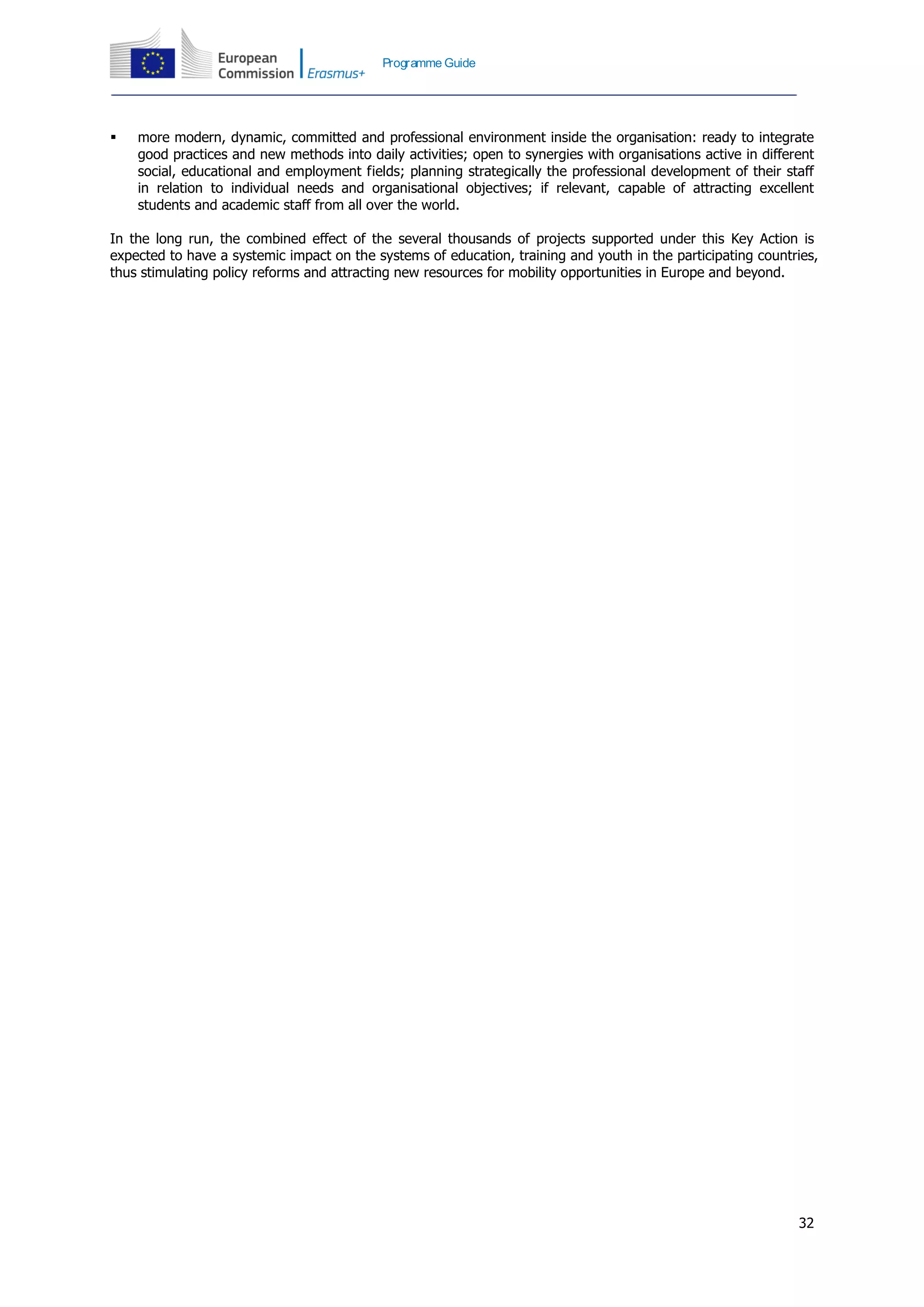 32
Programme Guide
 more modern, dynamic, committed and professional environment inside the organisation: ready to integrate
good practices and new methods into daily activities; open to synergies with organisations active in different
social, educational and employment fields; planning strategically the professional development of their staff
in relation to individual needs and organisational objectives; if relevant, capable of attracting excellent
students and academic staff from all over the world.
In the long run, the combined effect of the several thousands of projects supported under this Key Action is
expected to have a systemic impact on the systems of education, training and youth in the participating countries,
thus stimulating policy reforms and attracting new resources for mobility opportunities in Europe and beyond.
 