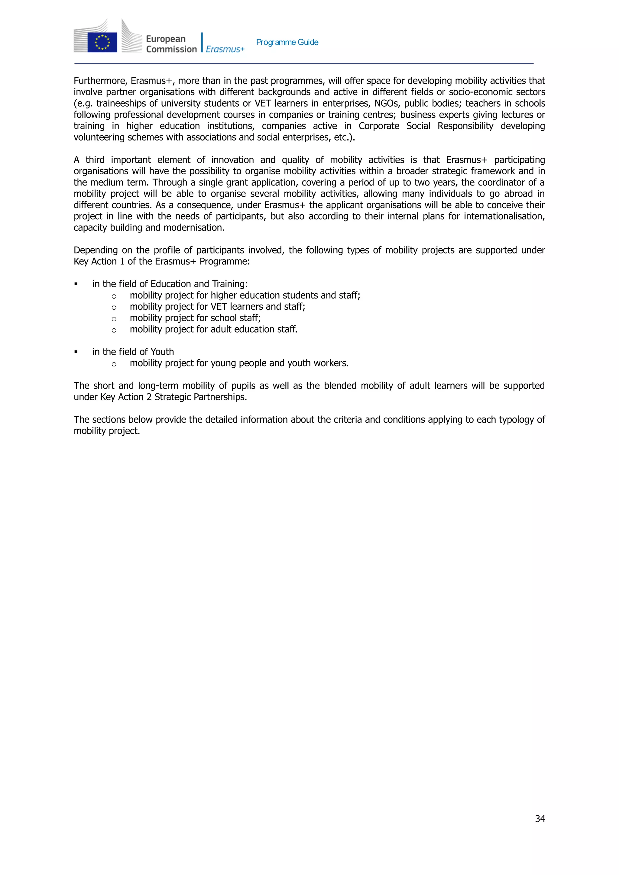 34
Programme Guide
Furthermore, Erasmus+, more than in the past programmes, will offer space for developing mobility activities that
involve partner organisations with different backgrounds and active in different fields or socio-economic sectors
(e.g. traineeships of university students or VET learners in enterprises, NGOs, public bodies; teachers in schools
following professional development courses in companies or training centres; business experts giving lectures or
training in higher education institutions, companies active in Corporate Social Responsibility developing
volunteering schemes with associations and social enterprises, etc.).
A third important element of innovation and quality of mobility activities is that Erasmus+ participating
organisations will have the possibility to organise mobility activities within a broader strategic framework and in
the medium term. Through a single grant application, covering a period of up to two years, the coordinator of a
mobility project will be able to organise several mobility activities, allowing many individuals to go abroad in
different countries. As a consequence, under Erasmus+ the applicant organisations will be able to conceive their
project in line with the needs of participants, but also according to their internal plans for internationalisation,
capacity building and modernisation.
Depending on the profile of participants involved, the following types of mobility projects are supported under
Key Action 1 of the Erasmus+ Programme:
 in the field of Education and Training:
o mobility project for higher education students and staff;
o mobility project for VET learners and staff;
o mobility project for school staff;
o mobility project for adult education staff.
 in the field of Youth
o mobility project for young people and youth workers.
The short and long-term mobility of pupils as well as the blended mobility of adult learners will be supported
under Key Action 2 Strategic Partnerships.
The sections below provide the detailed information about the criteria and conditions applying to each typology of
mobility project.
 