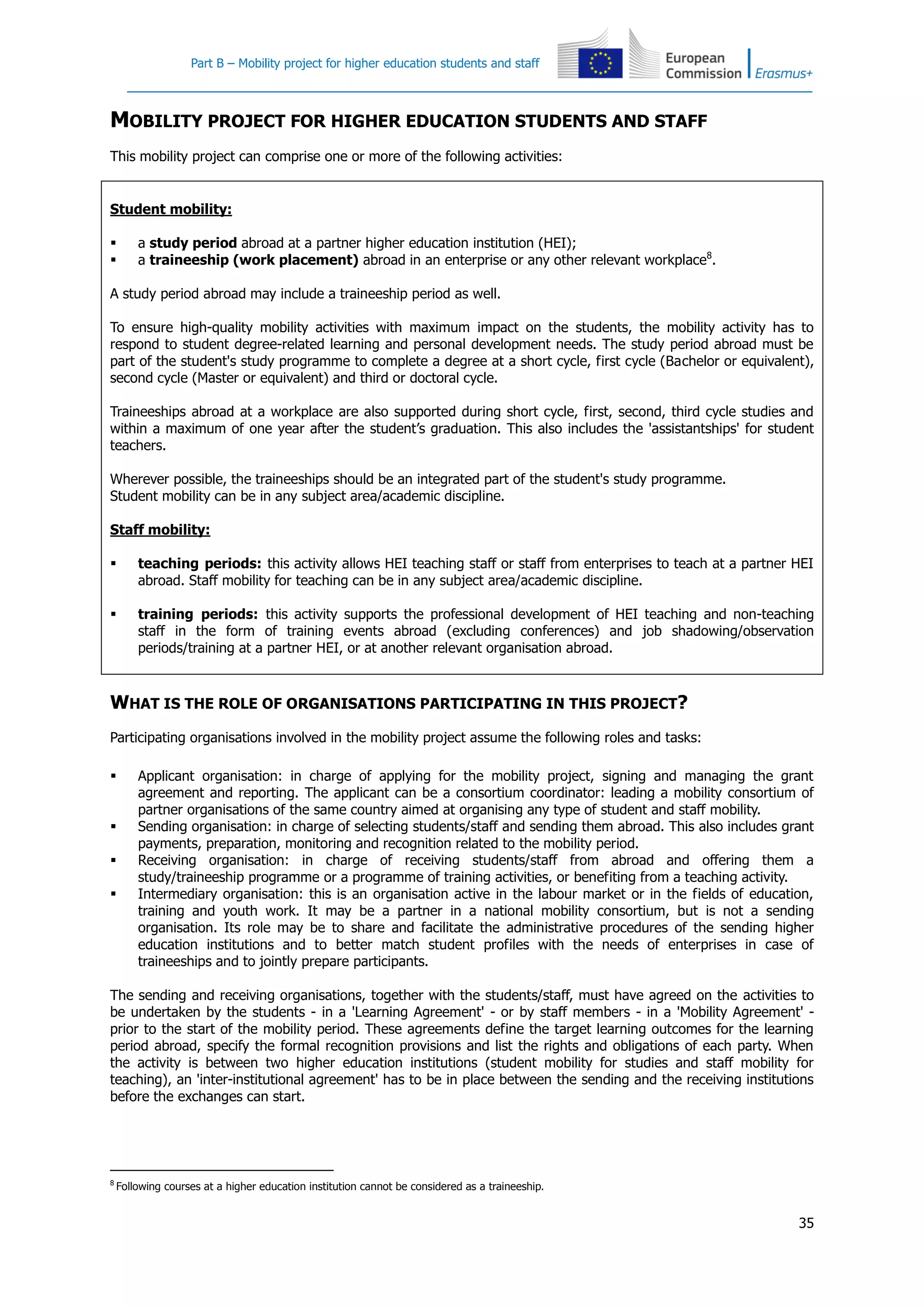 Part B – Mobility project for higher education students and staff
35
MOBILITY PROJECT FOR HIGHER EDUCATION STUDENTS AND STAFF
This mobility project can comprise one or more of the following activities:
Student mobility:
 a study period abroad at a partner higher education institution (HEI);
 a traineeship (work placement) abroad in an enterprise or any other relevant workplace8
.
A study period abroad may include a traineeship period as well.
To ensure high-quality mobility activities with maximum impact on the students, the mobility activity has to
respond to student degree-related learning and personal development needs. The study period abroad must be
part of the student's study programme to complete a degree at a short cycle, first cycle (Bachelor or equivalent),
second cycle (Master or equivalent) and third or doctoral cycle.
Traineeships abroad at a workplace are also supported during short cycle, first, second, third cycle studies and
within a maximum of one year after the student’s graduation. This also includes the 'assistantships' for student
teachers.
Wherever possible, the traineeships should be an integrated part of the student's study programme.
Student mobility can be in any subject area/academic discipline.
Staff mobility:
 teaching periods: this activity allows HEI teaching staff or staff from enterprises to teach at a partner HEI
abroad. Staff mobility for teaching can be in any subject area/academic discipline.
 training periods: this activity supports the professional development of HEI teaching and non-teaching
staff in the form of training events abroad (excluding conferences) and job shadowing/observation
periods/training at a partner HEI, or at another relevant organisation abroad.
WHAT IS THE ROLE OF ORGANISATIONS PARTICIPATING IN THIS PROJECT?
Participating organisations involved in the mobility project assume the following roles and tasks:
 Applicant organisation: in charge of applying for the mobility project, signing and managing the grant
agreement and reporting. The applicant can be a consortium coordinator: leading a mobility consortium of
partner organisations of the same country aimed at organising any type of student and staff mobility.
 Sending organisation: in charge of selecting students/staff and sending them abroad. This also includes grant
payments, preparation, monitoring and recognition related to the mobility period.
 Receiving organisation: in charge of receiving students/staff from abroad and offering them a
study/traineeship programme or a programme of training activities, or benefiting from a teaching activity.
 Intermediary organisation: this is an organisation active in the labour market or in the fields of education,
training and youth work. It may be a partner in a national mobility consortium, but is not a sending
organisation. Its role may be to share and facilitate the administrative procedures of the sending higher
education institutions and to better match student profiles with the needs of enterprises in case of
traineeships and to jointly prepare participants.
The sending and receiving organisations, together with the students/staff, must have agreed on the activities to
be undertaken by the students - in a 'Learning Agreement' - or by staff members - in a 'Mobility Agreement' -
prior to the start of the mobility period. These agreements define the target learning outcomes for the learning
period abroad, specify the formal recognition provisions and list the rights and obligations of each party. When
the activity is between two higher education institutions (student mobility for studies and staff mobility for
teaching), an 'inter-institutional agreement' has to be in place between the sending and the receiving institutions
before the exchanges can start.
8
Following courses at a higher education institution cannot be considered as a traineeship.
 