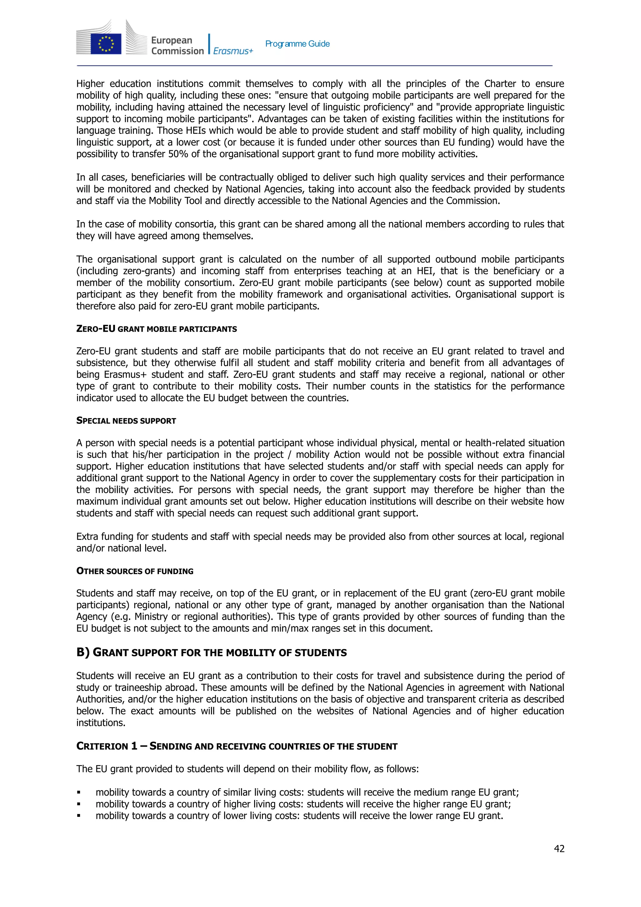 42
Programme Guide
Higher education institutions commit themselves to comply with all the principles of the Charter to ensure
mobility of high quality, including these ones: "ensure that outgoing mobile participants are well prepared for the
mobility, including having attained the necessary level of linguistic proficiency" and "provide appropriate linguistic
support to incoming mobile participants". Advantages can be taken of existing facilities within the institutions for
language training. Those HEIs which would be able to provide student and staff mobility of high quality, including
linguistic support, at a lower cost (or because it is funded under other sources than EU funding) would have the
possibility to transfer 50% of the organisational support grant to fund more mobility activities.
In all cases, beneficiaries will be contractually obliged to deliver such high quality services and their performance
will be monitored and checked by National Agencies, taking into account also the feedback provided by students
and staff via the Mobility Tool and directly accessible to the National Agencies and the Commission.
In the case of mobility consortia, this grant can be shared among all the national members according to rules that
they will have agreed among themselves.
The organisational support grant is calculated on the number of all supported outbound mobile participants
(including zero-grants) and incoming staff from enterprises teaching at an HEI, that is the beneficiary or a
member of the mobility consortium. Zero-EU grant mobile participants (see below) count as supported mobile
participant as they benefit from the mobility framework and organisational activities. Organisational support is
therefore also paid for zero-EU grant mobile participants.
ZERO-EU GRANT MOBILE PARTICIPANTS
Zero-EU grant students and staff are mobile participants that do not receive an EU grant related to travel and
subsistence, but they otherwise fulfil all student and staff mobility criteria and benefit from all advantages of
being Erasmus+ student and staff. Zero-EU grant students and staff may receive a regional, national or other
type of grant to contribute to their mobility costs. Their number counts in the statistics for the performance
indicator used to allocate the EU budget between the countries.
SPECIAL NEEDS SUPPORT
A person with special needs is a potential participant whose individual physical, mental or health-related situation
is such that his/her participation in the project / mobility Action would not be possible without extra financial
support. Higher education institutions that have selected students and/or staff with special needs can apply for
additional grant support to the National Agency in order to cover the supplementary costs for their participation in
the mobility activities. For persons with special needs, the grant support may therefore be higher than the
maximum individual grant amounts set out below. Higher education institutions will describe on their website how
students and staff with special needs can request such additional grant support.
Extra funding for students and staff with special needs may be provided also from other sources at local, regional
and/or national level.
OTHER SOURCES OF FUNDING
Students and staff may receive, on top of the EU grant, or in replacement of the EU grant (zero-EU grant mobile
participants) regional, national or any other type of grant, managed by another organisation than the National
Agency (e.g. Ministry or regional authorities). This type of grants provided by other sources of funding than the
EU budget is not subject to the amounts and min/max ranges set in this document.
B) GRANT SUPPORT FOR THE MOBILITY OF STUDENTS
Students will receive an EU grant as a contribution to their costs for travel and subsistence during the period of
study or traineeship abroad. These amounts will be defined by the National Agencies in agreement with National
Authorities, and/or the higher education institutions on the basis of objective and transparent criteria as described
below. The exact amounts will be published on the websites of National Agencies and of higher education
institutions.
CRITERION 1 – SENDING AND RECEIVING COUNTRIES OF THE STUDENT
The EU grant provided to students will depend on their mobility flow, as follows:
 mobility towards a country of similar living costs: students will receive the medium range EU grant;
 mobility towards a country of higher living costs: students will receive the higher range EU grant;
 mobility towards a country of lower living costs: students will receive the lower range EU grant.
 