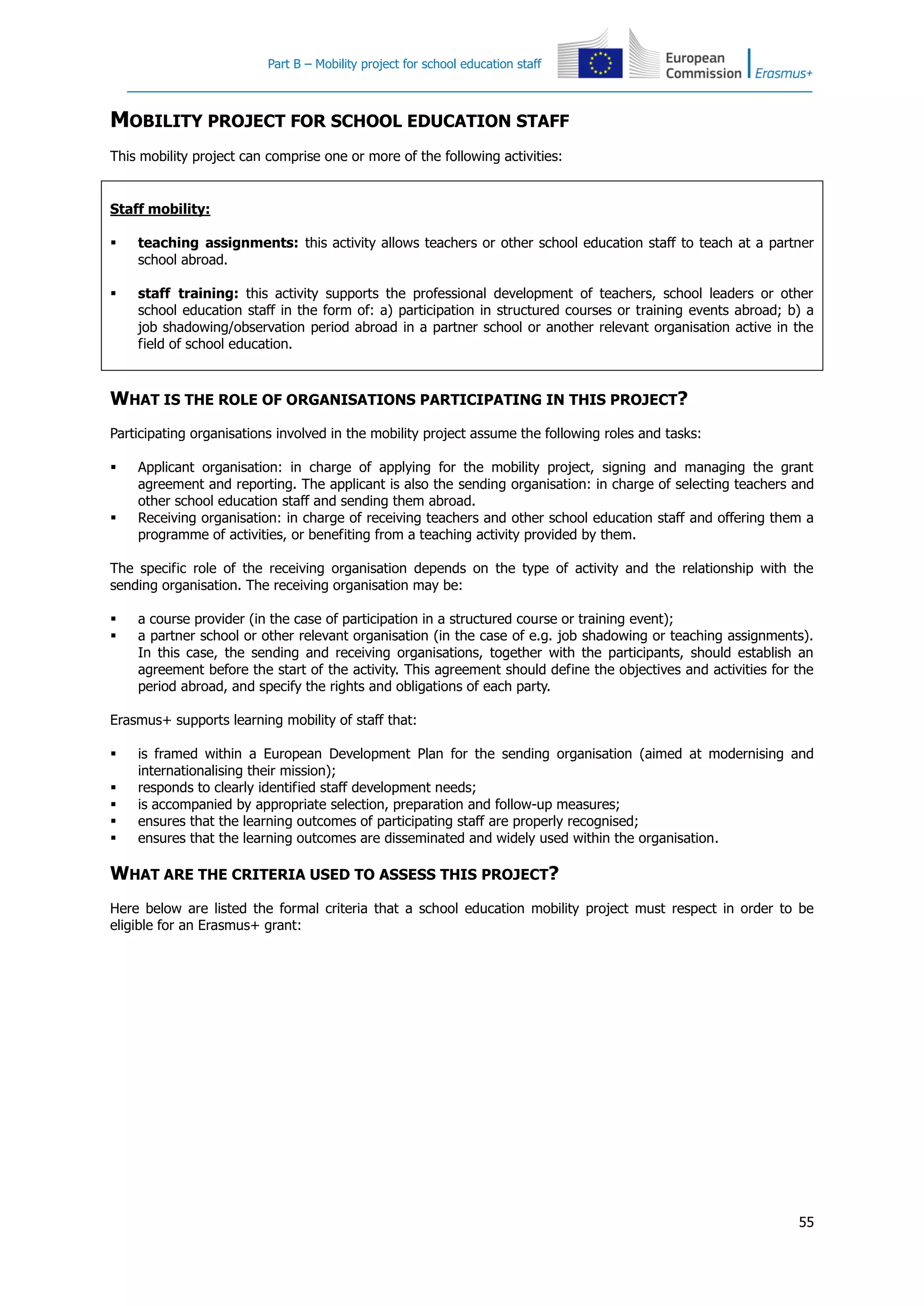 Part B – Mobility project for school education staff
55
MOBILITY PROJECT FOR SCHOOL EDUCATION STAFF
This mobility project can comprise one or more of the following activities:
Staff mobility:
 teaching assignments: this activity allows teachers or other school education staff to teach at a partner
school abroad.
 staff training: this activity supports the professional development of teachers, school leaders or other
school education staff in the form of: a) participation in structured courses or training events abroad; b) a
job shadowing/observation period abroad in a partner school or another relevant organisation active in the
field of school education.
WHAT IS THE ROLE OF ORGANISATIONS PARTICIPATING IN THIS PROJECT?
Participating organisations involved in the mobility project assume the following roles and tasks:
 Applicant organisation: in charge of applying for the mobility project, signing and managing the grant
agreement and reporting. The applicant is also the sending organisation: in charge of selecting teachers and
other school education staff and sending them abroad.
 Receiving organisation: in charge of receiving teachers and other school education staff and offering them a
programme of activities, or benefiting from a teaching activity provided by them.
The specific role of the receiving organisation depends on the type of activity and the relationship with the
sending organisation. The receiving organisation may be:
 a course provider (in the case of participation in a structured course or training event);
 a partner school or other relevant organisation (in the case of e.g. job shadowing or teaching assignments).
In this case, the sending and receiving organisations, together with the participants, should establish an
agreement before the start of the activity. This agreement should define the objectives and activities for the
period abroad, and specify the rights and obligations of each party.
Erasmus+ supports learning mobility of staff that:
 is framed within a European Development Plan for the sending organisation (aimed at modernising and
internationalising their mission);
 responds to clearly identified staff development needs;
 is accompanied by appropriate selection, preparation and follow-up measures;
 ensures that the learning outcomes of participating staff are properly recognised;
 ensures that the learning outcomes are disseminated and widely used within the organisation.
WHAT ARE THE CRITERIA USED TO ASSESS THIS PROJECT?
Here below are listed the formal criteria that a school education mobility project must respect in order to be
eligible for an Erasmus+ grant:
 