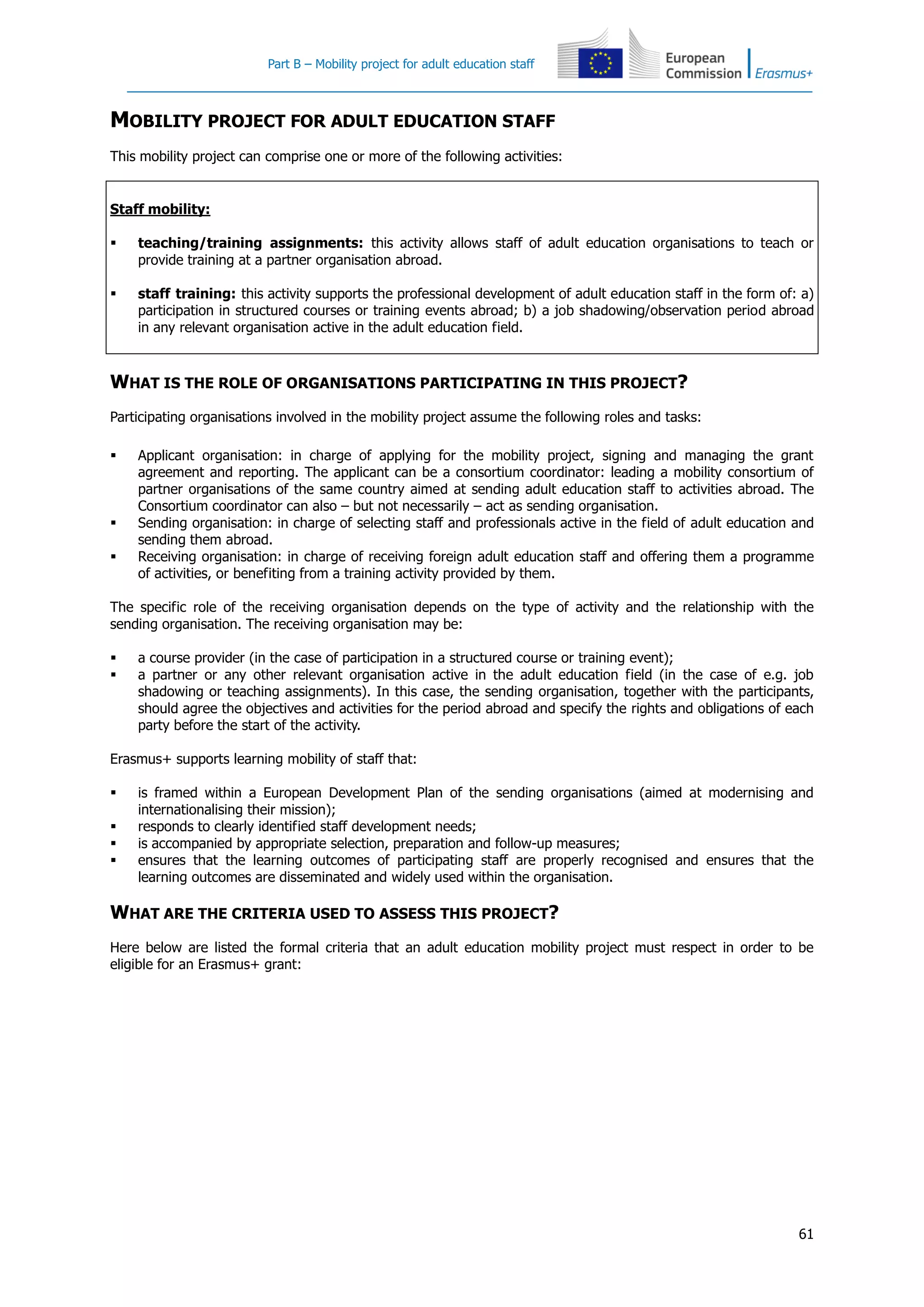 Part B – Mobility project for adult education staff
61
MOBILITY PROJECT FOR ADULT EDUCATION STAFF
This mobility project can comprise one or more of the following activities:
Staff mobility:
 teaching/training assignments: this activity allows staff of adult education organisations to teach or
provide training at a partner organisation abroad.
 staff training: this activity supports the professional development of adult education staff in the form of: a)
participation in structured courses or training events abroad; b) a job shadowing/observation period abroad
in any relevant organisation active in the adult education field.
WHAT IS THE ROLE OF ORGANISATIONS PARTICIPATING IN THIS PROJECT?
Participating organisations involved in the mobility project assume the following roles and tasks:
 Applicant organisation: in charge of applying for the mobility project, signing and managing the grant
agreement and reporting. The applicant can be a consortium coordinator: leading a mobility consortium of
partner organisations of the same country aimed at sending adult education staff to activities abroad. The
Consortium coordinator can also – but not necessarily – act as sending organisation.
 Sending organisation: in charge of selecting staff and professionals active in the field of adult education and
sending them abroad.
 Receiving organisation: in charge of receiving foreign adult education staff and offering them a programme
of activities, or benefiting from a training activity provided by them.
The specific role of the receiving organisation depends on the type of activity and the relationship with the
sending organisation. The receiving organisation may be:
 a course provider (in the case of participation in a structured course or training event);
 a partner or any other relevant organisation active in the adult education field (in the case of e.g. job
shadowing or teaching assignments). In this case, the sending organisation, together with the participants,
should agree the objectives and activities for the period abroad and specify the rights and obligations of each
party before the start of the activity.
Erasmus+ supports learning mobility of staff that:
 is framed within a European Development Plan of the sending organisations (aimed at modernising and
internationalising their mission);
 responds to clearly identified staff development needs;
 is accompanied by appropriate selection, preparation and follow-up measures;
 ensures that the learning outcomes of participating staff are properly recognised and ensures that the
learning outcomes are disseminated and widely used within the organisation.
WHAT ARE THE CRITERIA USED TO ASSESS THIS PROJECT?
Here below are listed the formal criteria that an adult education mobility project must respect in order to be
eligible for an Erasmus+ grant:
 