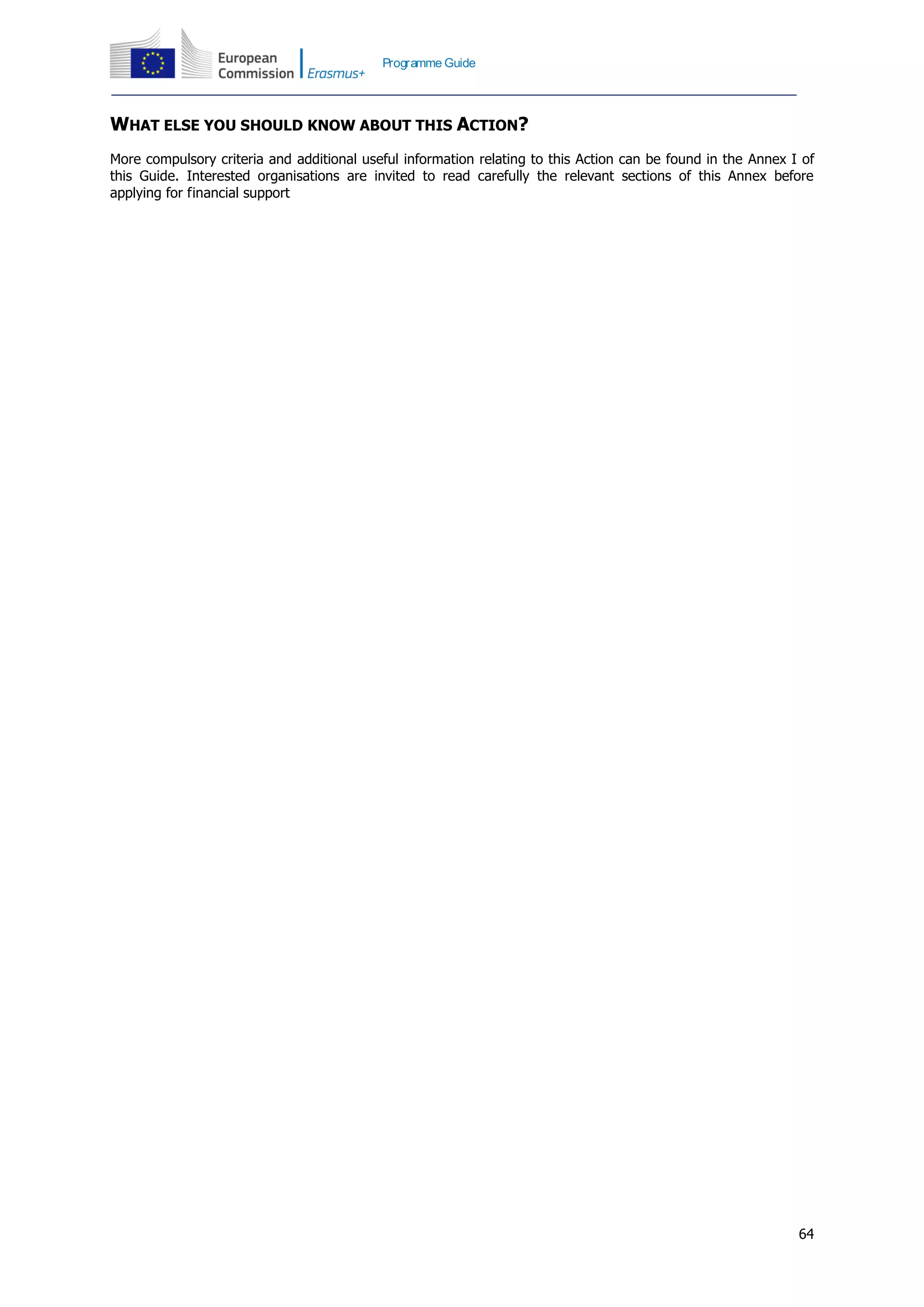 64
Programme Guide
WHAT ELSE YOU SHOULD KNOW ABOUT THIS ACTION?
More compulsory criteria and additional useful information relating to this Action can be found in the Annex I of
this Guide. Interested organisations are invited to read carefully the relevant sections of this Annex before
applying for financial support
 