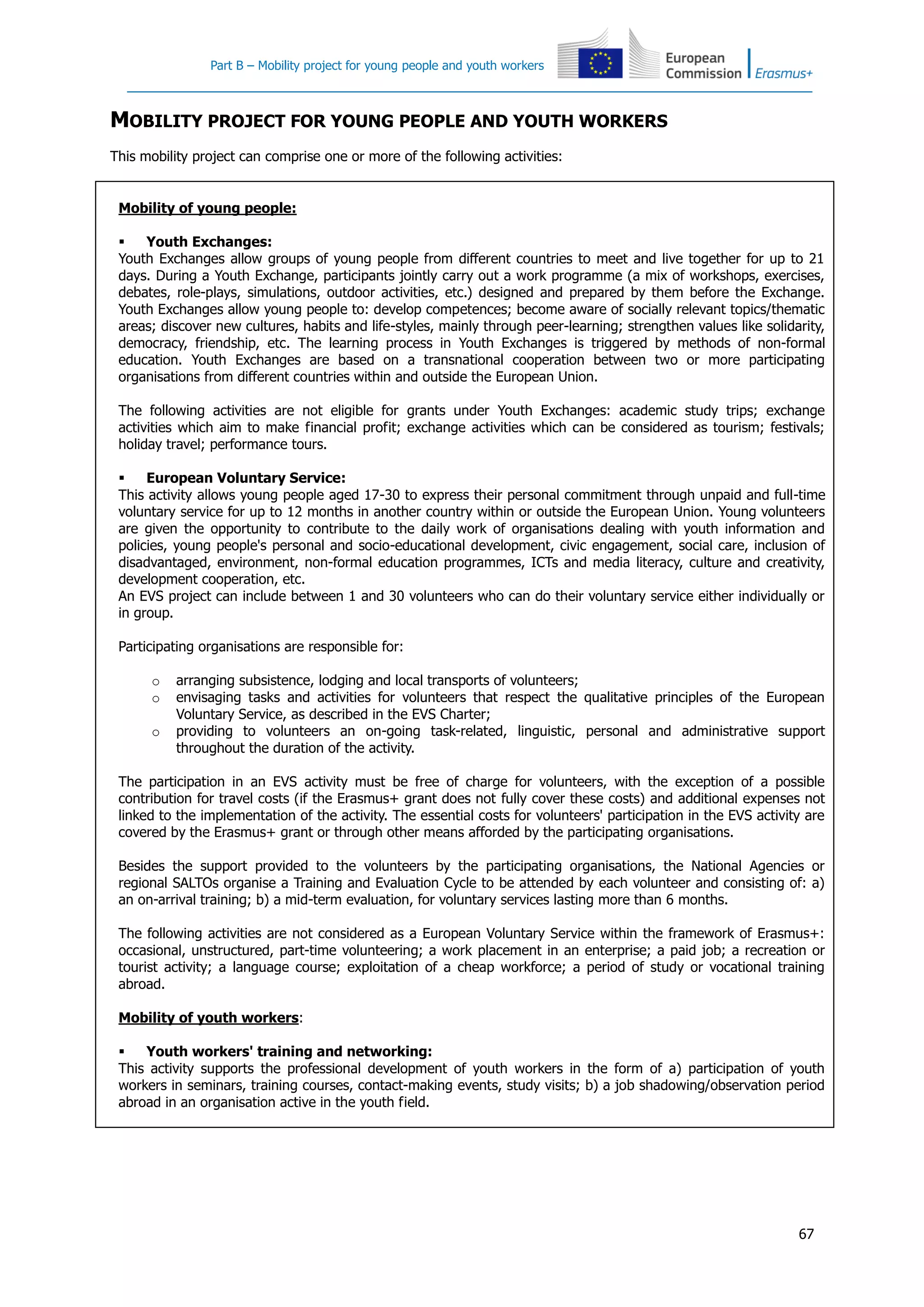 Part B – Mobility project for young people and youth workers
67
MOBILITY PROJECT FOR YOUNG PEOPLE AND YOUTH WORKERS
This mobility project can comprise one or more of the following activities:
Mobility of young people:
 Youth Exchanges:
Youth Exchanges allow groups of young people from different countries to meet and live together for up to 21
days. During a Youth Exchange, participants jointly carry out a work programme (a mix of workshops, exercises,
debates, role-plays, simulations, outdoor activities, etc.) designed and prepared by them before the Exchange.
Youth Exchanges allow young people to: develop competences; become aware of socially relevant topics/thematic
areas; discover new cultures, habits and life-styles, mainly through peer-learning; strengthen values like solidarity,
democracy, friendship, etc. The learning process in Youth Exchanges is triggered by methods of non-formal
education. Youth Exchanges are based on a transnational cooperation between two or more participating
organisations from different countries within and outside the European Union.
The following activities are not eligible for grants under Youth Exchanges: academic study trips; exchange
activities which aim to make financial profit; exchange activities which can be considered as tourism; festivals;
holiday travel; performance tours.
 European Voluntary Service:
This activity allows young people aged 17-30 to express their personal commitment through unpaid and full-time
voluntary service for up to 12 months in another country within or outside the European Union. Young volunteers
are given the opportunity to contribute to the daily work of organisations dealing with youth information and
policies, young people's personal and socio-educational development, civic engagement, social care, inclusion of
disadvantaged, environment, non-formal education programmes, ICTs and media literacy, culture and creativity,
development cooperation, etc.
An EVS project can include between 1 and 30 volunteers who can do their voluntary service either individually or
in group.
Participating organisations are responsible for:
o arranging subsistence, lodging and local transports of volunteers;
o envisaging tasks and activities for volunteers that respect the qualitative principles of the European
Voluntary Service, as described in the EVS Charter;
o providing to volunteers an on-going task-related, linguistic, personal and administrative support
throughout the duration of the activity.
The participation in an EVS activity must be free of charge for volunteers, with the exception of a possible
contribution for travel costs (if the Erasmus+ grant does not fully cover these costs) and additional expenses not
linked to the implementation of the activity. The essential costs for volunteers' participation in the EVS activity are
covered by the Erasmus+ grant or through other means afforded by the participating organisations.
Besides the support provided to the volunteers by the participating organisations, the National Agencies or
regional SALTOs organise a Training and Evaluation Cycle to be attended by each volunteer and consisting of: a)
an on-arrival training; b) a mid-term evaluation, for voluntary services lasting more than 6 months.
The following activities are not considered as a European Voluntary Service within the framework of Erasmus+:
occasional, unstructured, part-time volunteering; a work placement in an enterprise; a paid job; a recreation or
tourist activity; a language course; exploitation of a cheap workforce; a period of study or vocational training
abroad.
Mobility of youth workers:
 Youth workers' training and networking:
This activity supports the professional development of youth workers in the form of a) participation of youth
workers in seminars, training courses, contact-making events, study visits; b) a job shadowing/observation period
abroad in an organisation active in the youth field.
 