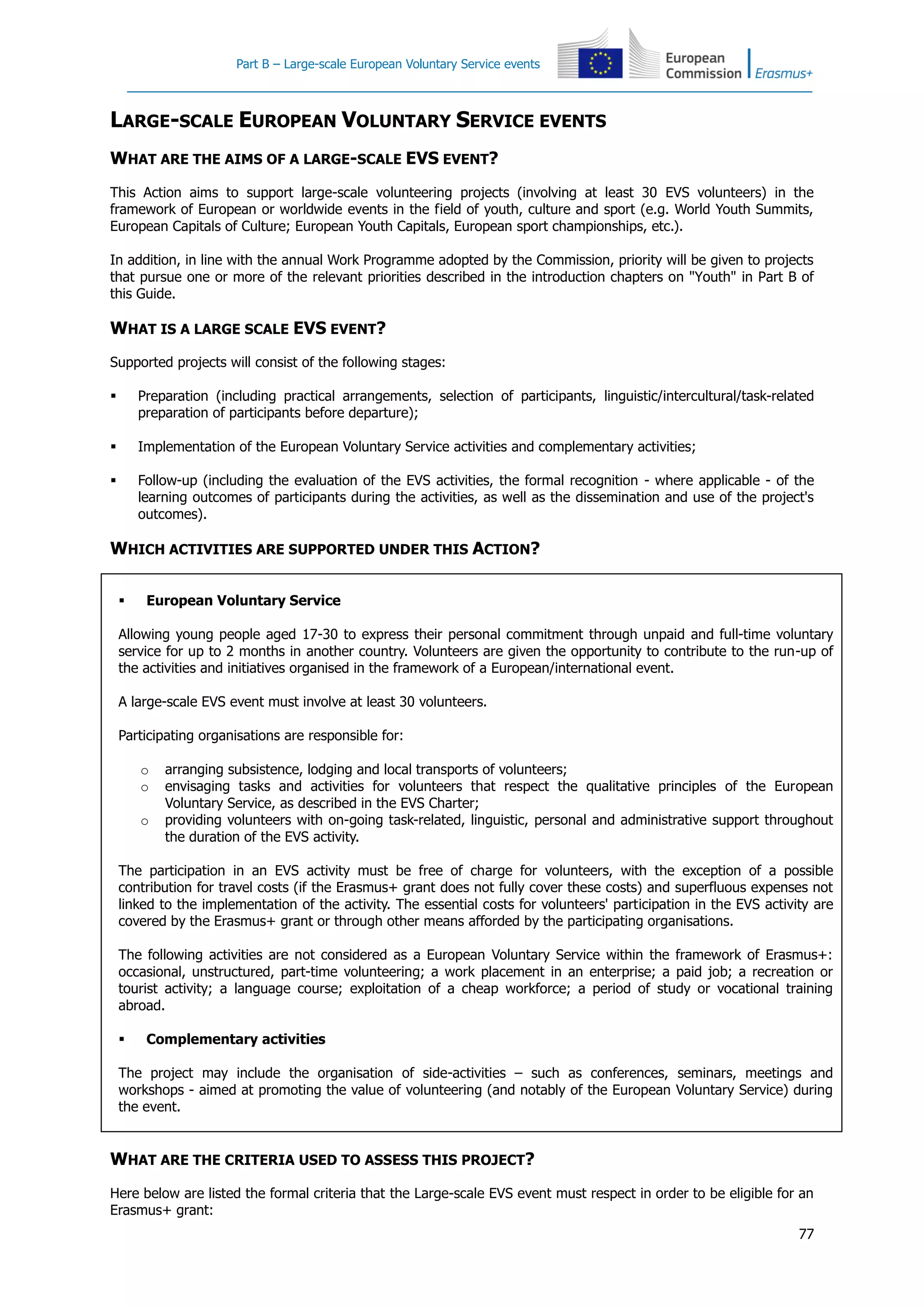 Part B – Large-scale European Voluntary Service events
77
LARGE-SCALE EUROPEAN VOLUNTARY SERVICE EVENTS
WHAT ARE THE AIMS OF A LARGE-SCALE EVS EVENT?
This Action aims to support large-scale volunteering projects (involving at least 30 EVS volunteers) in the
framework of European or worldwide events in the field of youth, culture and sport (e.g. World Youth Summits,
European Capitals of Culture; European Youth Capitals, European sport championships, etc.).
In addition, in line with the annual Work Programme adopted by the Commission, priority will be given to projects
that pursue one or more of the relevant priorities described in the introduction chapters on "Youth" in Part B of
this Guide.
WHAT IS A LARGE SCALE EVS EVENT?
Supported projects will consist of the following stages:
 Preparation (including practical arrangements, selection of participants, linguistic/intercultural/task-related
preparation of participants before departure);
 Implementation of the European Voluntary Service activities and complementary activities;
 Follow-up (including the evaluation of the EVS activities, the formal recognition - where applicable - of the
learning outcomes of participants during the activities, as well as the dissemination and use of the project's
outcomes).
WHICH ACTIVITIES ARE SUPPORTED UNDER THIS ACTION?
 European Voluntary Service
Allowing young people aged 17-30 to express their personal commitment through unpaid and full-time voluntary
service for up to 2 months in another country. Volunteers are given the opportunity to contribute to the run-up of
the activities and initiatives organised in the framework of a European/international event.
A large-scale EVS event must involve at least 30 volunteers.
Participating organisations are responsible for:
o arranging subsistence, lodging and local transports of volunteers;
o envisaging tasks and activities for volunteers that respect the qualitative principles of the European
Voluntary Service, as described in the EVS Charter;
o providing volunteers with on-going task-related, linguistic, personal and administrative support throughout
the duration of the EVS activity.
The participation in an EVS activity must be free of charge for volunteers, with the exception of a possible
contribution for travel costs (if the Erasmus+ grant does not fully cover these costs) and superfluous expenses not
linked to the implementation of the activity. The essential costs for volunteers' participation in the EVS activity are
covered by the Erasmus+ grant or through other means afforded by the participating organisations.
The following activities are not considered as a European Voluntary Service within the framework of Erasmus+:
occasional, unstructured, part-time volunteering; a work placement in an enterprise; a paid job; a recreation or
tourist activity; a language course; exploitation of a cheap workforce; a period of study or vocational training
abroad.
 Complementary activities
The project may include the organisation of side-activities – such as conferences, seminars, meetings and
workshops - aimed at promoting the value of volunteering (and notably of the European Voluntary Service) during
the event.
WHAT ARE THE CRITERIA USED TO ASSESS THIS PROJECT?
Here below are listed the formal criteria that the Large-scale EVS event must respect in order to be eligible for an
Erasmus+ grant:
 