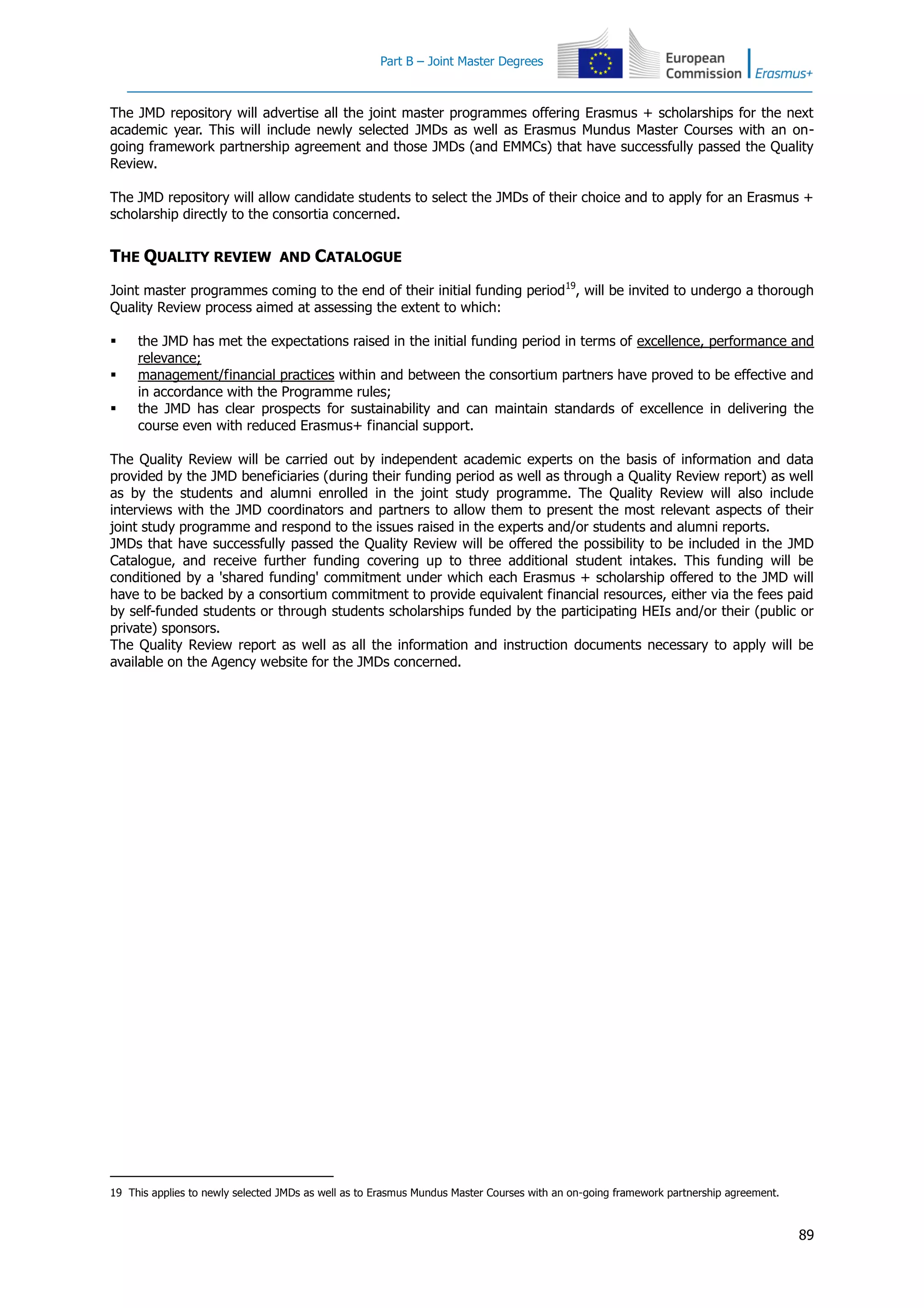 Part B – Joint Master Degrees
89
The JMD repository will advertise all the joint master programmes offering Erasmus + scholarships for the next
academic year. This will include newly selected JMDs as well as Erasmus Mundus Master Courses with an on-
going framework partnership agreement and those JMDs (and EMMCs) that have successfully passed the Quality
Review.
The JMD repository will allow candidate students to select the JMDs of their choice and to apply for an Erasmus +
scholarship directly to the consortia concerned.
THE QUALITY REVIEW AND CATALOGUE
Joint master programmes coming to the end of their initial funding period19
, will be invited to undergo a thorough
Quality Review process aimed at assessing the extent to which:
 the JMD has met the expectations raised in the initial funding period in terms of excellence, performance and
relevance;
 management/financial practices within and between the consortium partners have proved to be effective and
in accordance with the Programme rules;
 the JMD has clear prospects for sustainability and can maintain standards of excellence in delivering the
course even with reduced Erasmus+ financial support.
The Quality Review will be carried out by independent academic experts on the basis of information and data
provided by the JMD beneficiaries (during their funding period as well as through a Quality Review report) as well
as by the students and alumni enrolled in the joint study programme. The Quality Review will also include
interviews with the JMD coordinators and partners to allow them to present the most relevant aspects of their
joint study programme and respond to the issues raised in the experts and/or students and alumni reports.
JMDs that have successfully passed the Quality Review will be offered the possibility to be included in the JMD
Catalogue, and receive further funding covering up to three additional student intakes. This funding will be
conditioned by a 'shared funding' commitment under which each Erasmus + scholarship offered to the JMD will
have to be backed by a consortium commitment to provide equivalent financial resources, either via the fees paid
by self-funded students or through students scholarships funded by the participating HEIs and/or their (public or
private) sponsors.
The Quality Review report as well as all the information and instruction documents necessary to apply will be
available on the Agency website for the JMDs concerned.
19 This applies to newly selected JMDs as well as to Erasmus Mundus Master Courses with an on-going framework partnership agreement.
 