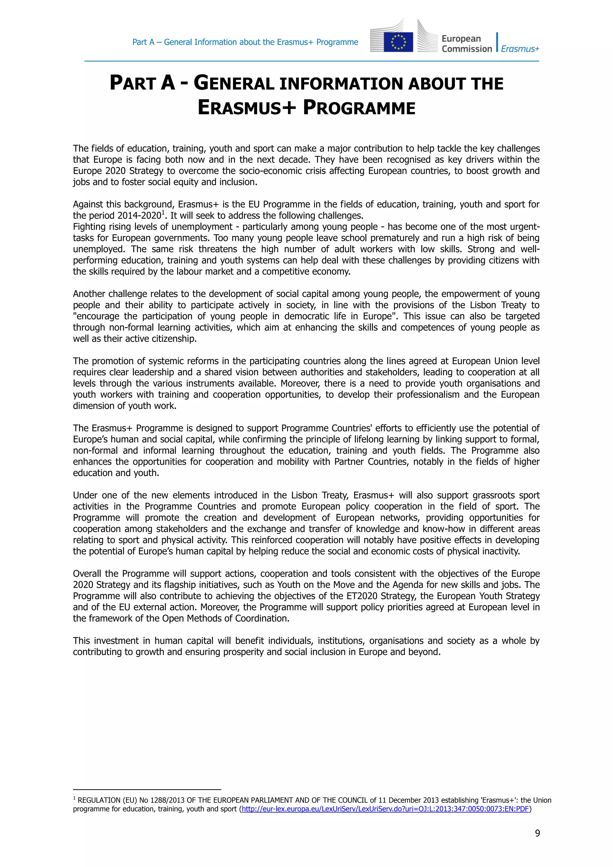Part A – General Information about the Erasmus+ Programme
9
PART A - GENERAL INFORMATION ABOUT THE
ERASMUS+ PROGRAMME
The fields of education, training, youth and sport can make a major contribution to help tackle the key challenges
that Europe is facing both now and in the next decade. They have been recognised as key drivers within the
Europe 2020 Strategy to overcome the socio-economic crisis affecting European countries, to boost growth and
jobs and to foster social equity and inclusion.
Against this background, Erasmus+ is the EU Programme in the fields of education, training, youth and sport for
the period 2014-20201
. It will seek to address the following challenges.
Fighting rising levels of unemployment - particularly among young people - has become one of the most urgent-
tasks for European governments. Too many young people leave school prematurely and run a high risk of being
unemployed. The same risk threatens the high number of adult workers with low skills. Strong and well-
performing education, training and youth systems can help deal with these challenges by providing citizens with
the skills required by the labour market and a competitive economy.
Another challenge relates to the development of social capital among young people, the empowerment of young
people and their ability to participate actively in society, in line with the provisions of the Lisbon Treaty to
"encourage the participation of young people in democratic life in Europe". This issue can also be targeted
through non-formal learning activities, which aim at enhancing the skills and competences of young people as
well as their active citizenship.
The promotion of systemic reforms in the participating countries along the lines agreed at European Union level
requires clear leadership and a shared vision between authorities and stakeholders, leading to cooperation at all
levels through the various instruments available. Moreover, there is a need to provide youth organisations and
youth workers with training and cooperation opportunities, to develop their professionalism and the European
dimension of youth work.
The Erasmus+ Programme is designed to support Programme Countries' efforts to efficiently use the potential of
Europe’s human and social capital, while confirming the principle of lifelong learning by linking support to formal,
non-formal and informal learning throughout the education, training and youth fields. The Programme also
enhances the opportunities for cooperation and mobility with Partner Countries, notably in the fields of higher
education and youth.
Under one of the new elements introduced in the Lisbon Treaty, Erasmus+ will also support grassroots sport
activities in the Programme Countries and promote European policy cooperation in the field of sport. The
Programme will promote the creation and development of European networks, providing opportunities for
cooperation among stakeholders and the exchange and transfer of knowledge and know-how in different areas
relating to sport and physical activity. This reinforced cooperation will notably have positive effects in developing
the potential of Europe’s human capital by helping reduce the social and economic costs of physical inactivity.
Overall the Programme will support actions, cooperation and tools consistent with the objectives of the Europe
2020 Strategy and its flagship initiatives, such as Youth on the Move and the Agenda for new skills and jobs. The
Programme will also contribute to achieving the objectives of the ET2020 Strategy, the European Youth Strategy
and of the EU external action. Moreover, the Programme will support policy priorities agreed at European level in
the framework of the Open Methods of Coordination.
This investment in human capital will benefit individuals, institutions, organisations and society as a whole by
contributing to growth and ensuring prosperity and social inclusion in Europe and beyond.
1
REGULATION (EU) No 1288/2013 OF THE EUROPEAN PARLIAMENT AND OF THE COUNCIL of 11 December 2013 establishing 'Erasmus+': the Union
programme for education, training, youth and sport (http://eur-lex.europa.eu/LexUriServ/LexUriServ.do?uri=OJ:L:2013:347:0050:0073:EN:PDF)
 