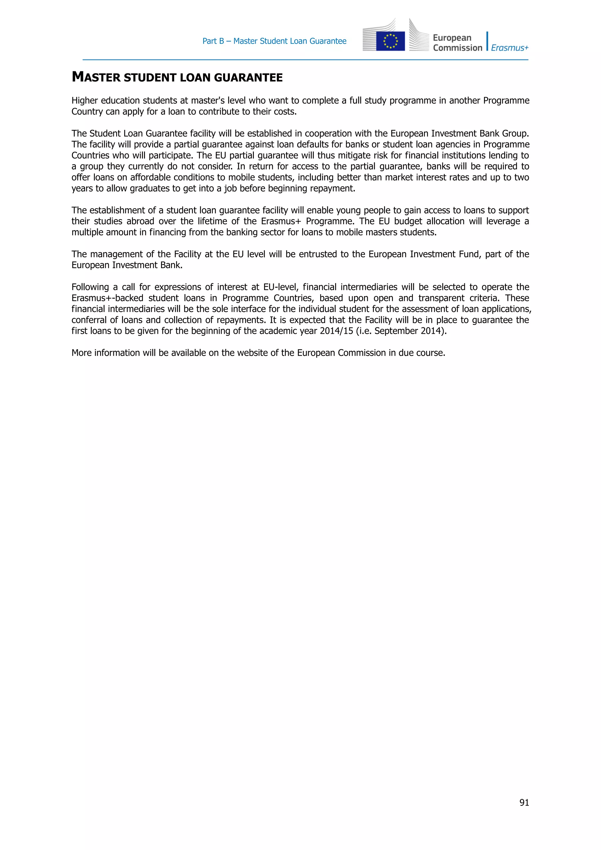 Part B – Master Student Loan Guarantee
91
MASTER STUDENT LOAN GUARANTEE
Higher education students at master's level who want to complete a full study programme in another Programme
Country can apply for a loan to contribute to their costs.
The Student Loan Guarantee facility will be established in cooperation with the European Investment Bank Group.
The facility will provide a partial guarantee against loan defaults for banks or student loan agencies in Programme
Countries who will participate. The EU partial guarantee will thus mitigate risk for financial institutions lending to
a group they currently do not consider. In return for access to the partial guarantee, banks will be required to
offer loans on affordable conditions to mobile students, including better than market interest rates and up to two
years to allow graduates to get into a job before beginning repayment.
The establishment of a student loan guarantee facility will enable young people to gain access to loans to support
their studies abroad over the lifetime of the Erasmus+ Programme. The EU budget allocation will leverage a
multiple amount in financing from the banking sector for loans to mobile masters students.
The management of the Facility at the EU level will be entrusted to the European Investment Fund, part of the
European Investment Bank.
Following a call for expressions of interest at EU-level, financial intermediaries will be selected to operate the
Erasmus+-backed student loans in Programme Countries, based upon open and transparent criteria. These
financial intermediaries will be the sole interface for the individual student for the assessment of loan applications,
conferral of loans and collection of repayments. It is expected that the Facility will be in place to guarantee the
first loans to be given for the beginning of the academic year 2014/15 (i.e. September 2014).
More information will be available on the website of the European Commission in due course.
 