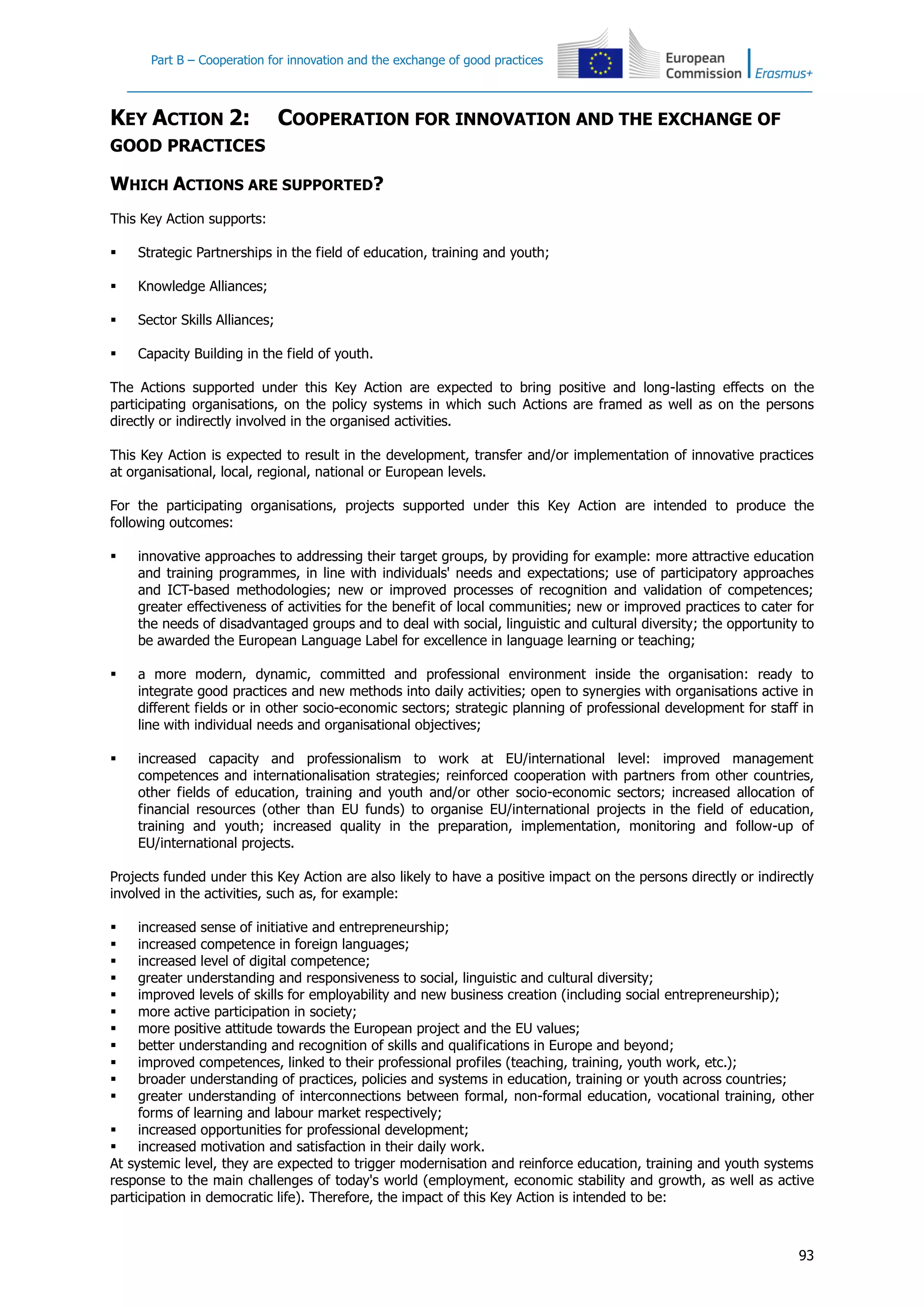 Part B – Cooperation for innovation and the exchange of good practices
93
KEY ACTION 2: COOPERATION FOR INNOVATION AND THE EXCHANGE OF
GOOD PRACTICES
WHICH ACTIONS ARE SUPPORTED?
This Key Action supports:
 Strategic Partnerships in the field of education, training and youth;
 Knowledge Alliances;
 Sector Skills Alliances;
 Capacity Building in the field of youth.
The Actions supported under this Key Action are expected to bring positive and long-lasting effects on the
participating organisations, on the policy systems in which such Actions are framed as well as on the persons
directly or indirectly involved in the organised activities.
This Key Action is expected to result in the development, transfer and/or implementation of innovative practices
at organisational, local, regional, national or European levels.
For the participating organisations, projects supported under this Key Action are intended to produce the
following outcomes:
 innovative approaches to addressing their target groups, by providing for example: more attractive education
and training programmes, in line with individuals' needs and expectations; use of participatory approaches
and ICT-based methodologies; new or improved processes of recognition and validation of competences;
greater effectiveness of activities for the benefit of local communities; new or improved practices to cater for
the needs of disadvantaged groups and to deal with social, linguistic and cultural diversity; the opportunity to
be awarded the European Language Label for excellence in language learning or teaching;
 a more modern, dynamic, committed and professional environment inside the organisation: ready to
integrate good practices and new methods into daily activities; open to synergies with organisations active in
different fields or in other socio-economic sectors; strategic planning of professional development for staff in
line with individual needs and organisational objectives;
 increased capacity and professionalism to work at EU/international level: improved management
competences and internationalisation strategies; reinforced cooperation with partners from other countries,
other fields of education, training and youth and/or other socio-economic sectors; increased allocation of
financial resources (other than EU funds) to organise EU/international projects in the field of education,
training and youth; increased quality in the preparation, implementation, monitoring and follow-up of
EU/international projects.
Projects funded under this Key Action are also likely to have a positive impact on the persons directly or indirectly
involved in the activities, such as, for example:
 increased sense of initiative and entrepreneurship;
 increased competence in foreign languages;
 increased level of digital competence;
 greater understanding and responsiveness to social, linguistic and cultural diversity;
 improved levels of skills for employability and new business creation (including social entrepreneurship);
 more active participation in society;
 more positive attitude towards the European project and the EU values;
 better understanding and recognition of skills and qualifications in Europe and beyond;
 improved competences, linked to their professional profiles (teaching, training, youth work, etc.);
 broader understanding of practices, policies and systems in education, training or youth across countries;
 greater understanding of interconnections between formal, non-formal education, vocational training, other
forms of learning and labour market respectively;
 increased opportunities for professional development;
 increased motivation and satisfaction in their daily work.
At systemic level, they are expected to trigger modernisation and reinforce education, training and youth systems
response to the main challenges of today's world (employment, economic stability and growth, as well as active
participation in democratic life). Therefore, the impact of this Key Action is intended to be:
 