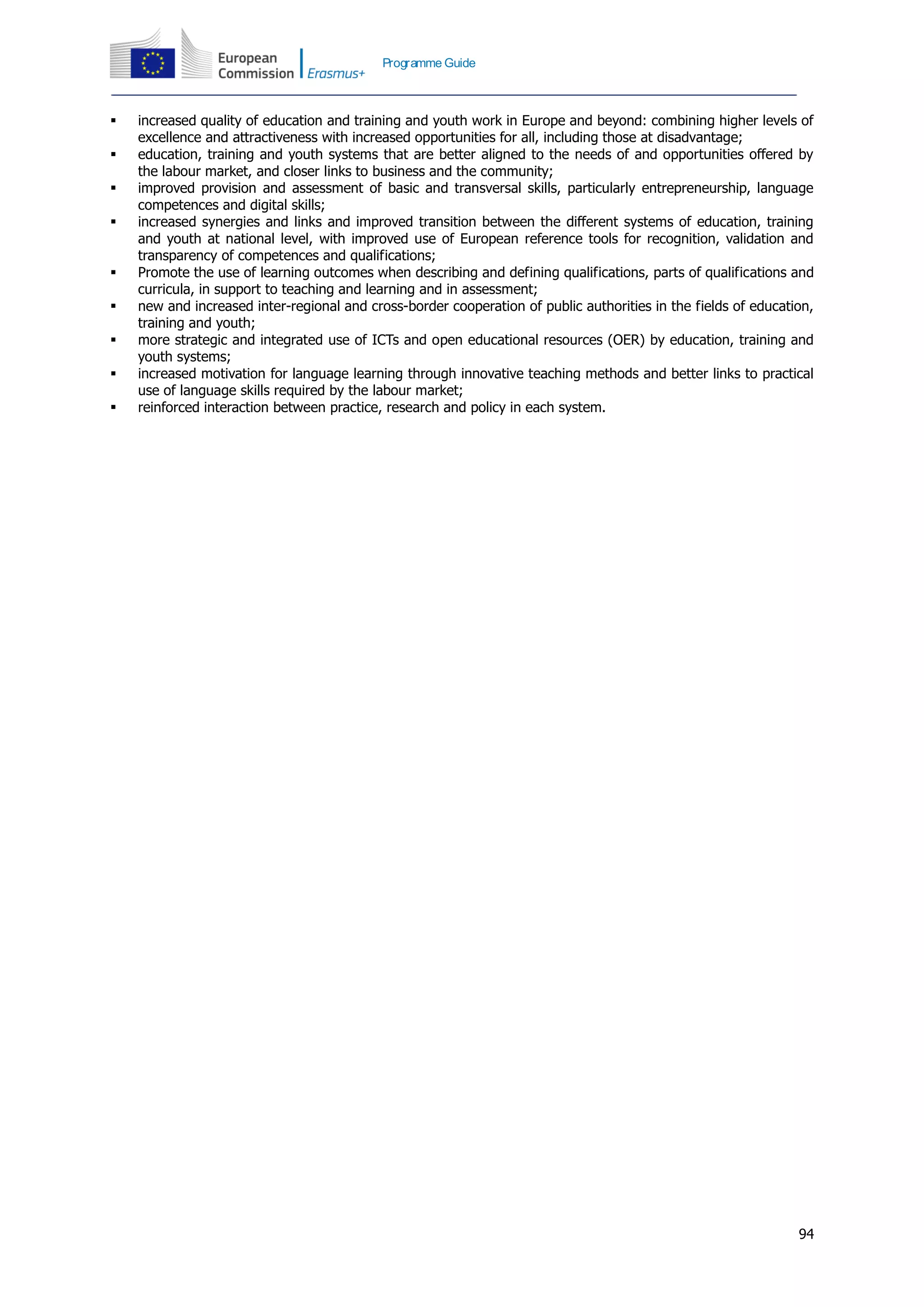 94
Programme Guide
 increased quality of education and training and youth work in Europe and beyond: combining higher levels of
excellence and attractiveness with increased opportunities for all, including those at disadvantage;
 education, training and youth systems that are better aligned to the needs of and opportunities offered by
the labour market, and closer links to business and the community;
 improved provision and assessment of basic and transversal skills, particularly entrepreneurship, language
competences and digital skills;
 increased synergies and links and improved transition between the different systems of education, training
and youth at national level, with improved use of European reference tools for recognition, validation and
transparency of competences and qualifications;
 Promote the use of learning outcomes when describing and defining qualifications, parts of qualifications and
curricula, in support to teaching and learning and in assessment;
 new and increased inter-regional and cross-border cooperation of public authorities in the fields of education,
training and youth;
 more strategic and integrated use of ICTs and open educational resources (OER) by education, training and
youth systems;
 increased motivation for language learning through innovative teaching methods and better links to practical
use of language skills required by the labour market;
 reinforced interaction between practice, research and policy in each system.
 