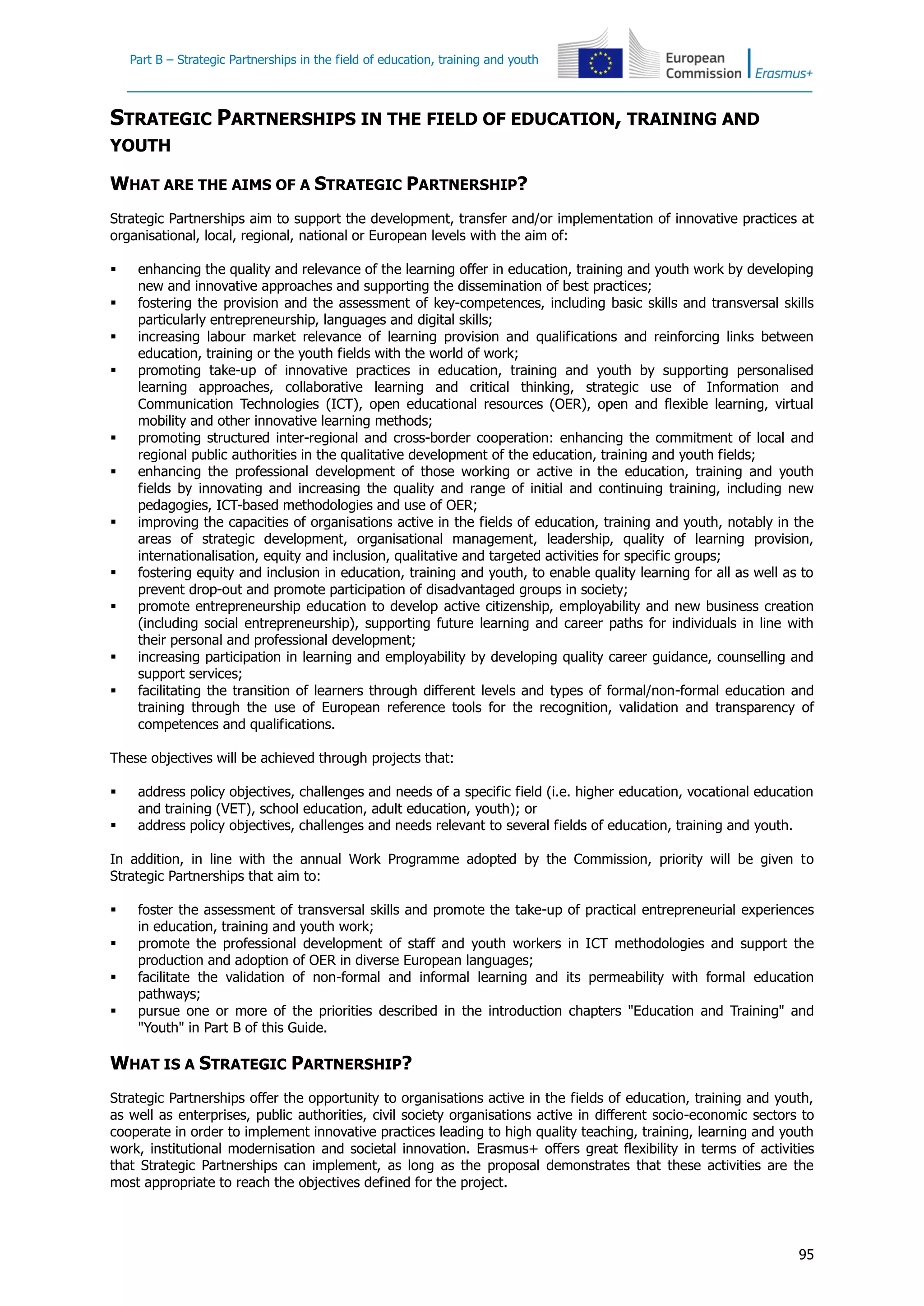 Part B – Strategic Partnerships in the field of education, training and youth
95
STRATEGIC PARTNERSHIPS IN THE FIELD OF EDUCATION, TRAINING AND
YOUTH
WHAT ARE THE AIMS OF A STRATEGIC PARTNERSHIP?
Strategic Partnerships aim to support the development, transfer and/or implementation of innovative practices at
organisational, local, regional, national or European levels with the aim of:
 enhancing the quality and relevance of the learning offer in education, training and youth work by developing
new and innovative approaches and supporting the dissemination of best practices;
 fostering the provision and the assessment of key-competences, including basic skills and transversal skills
particularly entrepreneurship, languages and digital skills;
 increasing labour market relevance of learning provision and qualifications and reinforcing links between
education, training or the youth fields with the world of work;
 promoting take-up of innovative practices in education, training and youth by supporting personalised
learning approaches, collaborative learning and critical thinking, strategic use of Information and
Communication Technologies (ICT), open educational resources (OER), open and flexible learning, virtual
mobility and other innovative learning methods;
 promoting structured inter-regional and cross-border cooperation: enhancing the commitment of local and
regional public authorities in the qualitative development of the education, training and youth fields;
 enhancing the professional development of those working or active in the education, training and youth
fields by innovating and increasing the quality and range of initial and continuing training, including new
pedagogies, ICT-based methodologies and use of OER;
 improving the capacities of organisations active in the fields of education, training and youth, notably in the
areas of strategic development, organisational management, leadership, quality of learning provision,
internationalisation, equity and inclusion, qualitative and targeted activities for specific groups;
 fostering equity and inclusion in education, training and youth, to enable quality learning for all as well as to
prevent drop-out and promote participation of disadvantaged groups in society;
 promote entrepreneurship education to develop active citizenship, employability and new business creation
(including social entrepreneurship), supporting future learning and career paths for individuals in line with
their personal and professional development;
 increasing participation in learning and employability by developing quality career guidance, counselling and
support services;
 facilitating the transition of learners through different levels and types of formal/non-formal education and
training through the use of European reference tools for the recognition, validation and transparency of
competences and qualifications.
These objectives will be achieved through projects that:
 address policy objectives, challenges and needs of a specific field (i.e. higher education, vocational education
and training (VET), school education, adult education, youth); or
 address policy objectives, challenges and needs relevant to several fields of education, training and youth.
In addition, in line with the annual Work Programme adopted by the Commission, priority will be given to
Strategic Partnerships that aim to:
 foster the assessment of transversal skills and promote the take-up of practical entrepreneurial experiences
in education, training and youth work;
 promote the professional development of staff and youth workers in ICT methodologies and support the
production and adoption of OER in diverse European languages;
 facilitate the validation of non-formal and informal learning and its permeability with formal education
pathways;
 pursue one or more of the priorities described in the introduction chapters "Education and Training" and
"Youth" in Part B of this Guide.
WHAT IS A STRATEGIC PARTNERSHIP?
Strategic Partnerships offer the opportunity to organisations active in the fields of education, training and youth,
as well as enterprises, public authorities, civil society organisations active in different socio-economic sectors to
cooperate in order to implement innovative practices leading to high quality teaching, training, learning and youth
work, institutional modernisation and societal innovation. Erasmus+ offers great flexibility in terms of activities
that Strategic Partnerships can implement, as long as the proposal demonstrates that these activities are the
most appropriate to reach the objectives defined for the project.
 