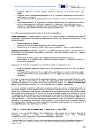 Parte B: Desarrollo de capacidades en el ámbito de la educación superior
 mejoran la calidad de la educación superior y aumentan su relevancia para el mercado laboral y la so-
ciedad;
 mejoran el nivel de competencias y capacidades en las HEI mediante el desarrollo de programas de edu-
cación nuevos e innovadores;
 potencian las capacidades de gestión, gobernanza e innovación, así como la internacionalización de las
HEI;
 aumentan las capacidades de las autoridades nacionales para modernizar sus sistemas de educación su-
perior prestándoles apoyo en la definición, la ejecución y el seguimiento de las políticas de reforma;
 refuerzan la integración y la cooperación regionales en distintas regiones del mundo98
por medio de ini-
ciativas conjuntas, puesta en común de buenas prácticas y cooperación;
Se presta apoyo a dos categorías de proyectos de Desarrollo de Capacidades:
Proyectos conjuntos: su objetivo es producir resultados que beneficien principal y directamente a las organiza-
ciones de los países asociados admisibles participantes en el proyecto. Tales proyectos suelen centrarse en tres
tipos de actividades:
 Desarrollo de planes de estudios;
 Modernización de la gobernanza, la gestión y el funcionamiento de las HEI;
 Fortalecimiento de las relaciones entre las HEI y el entorno económico y social en sentido más amplio;
Proyectos estructurales: destinados a repercutir en los sistemas de educación superior y fomentar reformas a
escala nacional y/o regional en los países asociados admisibles. Tales proyectos suelen centrarse en 2 categorías
de actividades diferentes:
 Modernización de políticas, gobernanza y gestión de los sistemas de educación superior;
 Fortalecimiento de las relaciones entre los sistemas de educación superior y el entorno económico y so-
cial en sentido más amplio.
Los proyectos de Desarrollo de Capacidades se pueden llevar a cabo de la siguiente manera:
 Proyectos nacionales, por ejemplo, proyectos en el que participen instituciones de un único país asocia-
do elegible;
 Proyectos multinacionales dentro de una región en los que participen al menos dos países de esa región;
 Proyecto multinacionales en los que participen más de una región y al menos un país de cada región
participante.
En el caso de los proyectos de desarrollo de capacidades dirigidos a los países asociados admisibles de las regio-
nes 1, 2 y 3 (véase la sección «Países que pueden optar a financiación» en la parte A de la presente Guía), las
dos categorías de proyectos (conjuntos y estructurales) pueden incluir, además, una Línea de movilidad espe-
cial para el personal y los estudiantes. Esta Línea se evaluará como componente independiente.
La Línea de movilidad especial debe ser fundamental para los objetivos del proyecto (movilidad integrada), y se
aplicará por medio de acuerdos interinstitucionales. No obstante, cabe destacar que se puede denegar la finan-
ciación a este componente aunque el proyecto sea seleccionado; en la selección de este componente, la denega-
ción no debe ser un obstáculo para la ejecución de las otras actividades previstas en el proyecto. La Línea de
movilidad especial debe considerarse como una ayuda adicional que presta la UE para reforzar la lógica de inter-
vención del proyecto, pero no puede constituir una condición para el éxito de la aplicación de los objetivos esen-
ciales del proyecto. La financiación de una Línea de movilidad especial dentro de un proyecto seleccionado de-
penderá de los resultados de la evaluación cualitativa específica de la propuesta y del presupuesto disponible.
Está previsto que los proyectos conjuntos o estructurales seleccionados para financiación de las regiones 1, 2, 3
que se benefician de la subvención no superen el 40 %.
¿QUÉ ACTIVIDADES RECIBEN APOYO EN EL MARCO DE ESTA ACCIÓN?
Erasmus+ ofrece una gran flexibilidad en las actividades que pueden ejecutar los proyectos de desarrollo de
capacidades, siempre y cuando la propuesta demuestre que tales actividades
son las más apropiadas para alcanzar los objetivos establecidos para el proyecto.
98
En el marco de esta acción, se entiende por región un grupo de países pertenecientes a determinada zona macrogeográfica. La clasificación de
regiones que se aplica en el marco de Erasmus+ se corresponde con las categorías realizadas por los distintos instrumentos de las acciones
exteriores de la UE.
169
 