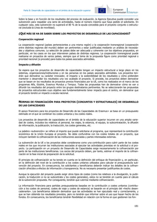 181
Parte B: Desarrollo de capacidades en el ámbito de la educación superior
Sobre la base y en función de los resultados del proceso de evaluación, la Agencia Ejecutiva puede conceder una
subvención para respaldar una serie de actividades, hasta el número máximo que haya pedido el solicitante. En
cualquier caso, esta subvención no superará el 80 % de la ayuda concedida para el proyecto conjunto o estructu-
ral (excluida la Línea de movilidad).
¿QUÉ MÁS SE HA DE SABER SOBRE LOS PROYECTOS DE DESARROLLO DE LAS CAPACIDADES?
Cooperación regional
La cooperación regional (países pertenecientes a una misma región) y la cooperación transregional (cooperación
entre distintas regiones del mundo) deben ser pertinentes y estar justificadas mediante un análisis de necesida-
des y objetivos comunes. La selección de países debe ser adecuada y coherente con los objetivos propuestos, en
particular, en los casos en los que intervienen países de distintas regiones. La cooperación transregional puede
realizarse en proyectos de varios países, siempre que el tema de la propuesta figure como prioridad regional o
prioridad nacional (si procede) para todos los países asociados admisibles.
Impacto y difusión
Se espera que los proyectos de desarrollo de capacidades tengan un impacto estructural a largo plazo en los
sistemas, organizaciones/instituciones y en las personas en los países asociados admisibles. Los proyectos ten-
drán que demostrar su carácter innovador, el impacto y la sostenibilidad de los resultados y cómo pretenden
mantener o desarrollar los resultados una vez acabado el proyecto. Si procede, los proyectos deben demostrar
que se basan en los resultados de proyectos previos financiados por la UE, como los realizados en el marco de los
programas Alfa, Edulink, Erasmus Mundus y Tempus. Todas las propuestas han de demostrar cómo se van a
difundir los resultados del proyecto entre los grupos destinatarios pertinentes. No se seleccionarán las propuestas
de proyectos estructurales cuyo objetivo sea fundamentalmente tener impacto para el centro, sin demostrar que
el proyecto tendrá un impacto a escala nacional.
NORMAS DE FINANCIACIÓN PARA PROYECTOS (CONJUNTOS Y ESTRUCTURALES) DE DESARROLLO
DE LAS CAPACIDADES
El apoyo financiero para los proyectos de Desarrollo de las Capacidades de Erasmus+ se basa en un presupuesto
estimado en el que se combinan los costes unitarios y los costes reales.
Los proyectos de desarrollo de capacidades en el ámbito de la educación superior incurren en una amplia varie-
dad de costes, incluidos los relativos al personal, los viajes, la estancia, el equipo, la subcontratación, la difusión
de información, la publicación, la traducción, los costes generales, etc.
La palabra «subvención» se refiere al importe que puede solicitarse al programa, que representará la contribución
económica de la Unión Europea al proyecto. No debe confundirse con los costes totales de un proyecto, que
incluyen también la cofinanciación de las instituciones asociadas y partes interesadas externas.
La subvención de la UE a los proyectos debe considerarse como una contribución para cubrir parte de los costes
reales en los que incurran las instituciones asociadas al ejecutar las actividades previstas en la solicitud o el pro-
yecto. La participación en un proyecto de Desarrollo de Capacidades exige necesariamente la cofinanciación por
parte de las instituciones beneficiarias. Los socios del proyecto deben, por tanto, estimar el importe de la cofinan-
ciación en la fase inicial de preparación de la solicitud.
El principio de cofinanciación se ha tenido en cuenta en la definición del enfoque de financiación y, en particular,
en la definición del nivel de la contribución a los costes unitarios utilizados para calcular el presupuesto/la sub-
vención del proyecto. En consecuencia, los solicitantes y beneficiarios deberán indicar los detalles de la cofinan-
ciación ofrecidos a efectos de información y transparencia. No es necesario presentar justificantes de costes.
Aunque la ejecución del proyecto puede exigir otros tipos de costes (como los relativos a la divulgación, la publi-
cación, la traducción si no se subcontrata y los costes generales), estos no se tendrán en cuenta para el cálculo
de la subvención propuesta. Por consiguiente, tendrán que cubrirse mediante cofinanciación.
La información financiera para partidas presupuestarias basadas en la contribución a costes unitarios (contribu-
ción a los costes de personal, costes de viaje y costes de estancia) se basarán en el principio del «hecho desen-
cadenante». Los beneficiarios deberán demostrar que las actividades se han ejecutado real y correctamente, y
que se han obtenido los resultados previstos, pero no tendrán que informar sobre el uso que hayan hecho de los
fondos. En consecuencia, los beneficiarios tendrán flexibilidad en relación con la forma en que gestionen los fon-
 