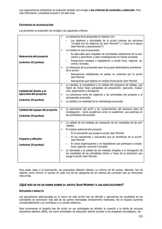 232
Las organizaciones solicitantes se evaluarán también con arreglo a los criterios de exclusión y selección. Para
más información, consúltese la parte C de esta Guía.
CRITERIOS DE ADJUDICACIÓN
Los proyectos se evaluarán con arreglo a los siguientes criterios:
Relevancia del proyecto
(máximo 25 puntos)
 La relevancia de la propuesta en relación con:
- Los objetivos y prioridades de la acción (véanse las secciones
“¿Cuáles son los objetivos de Jean Monnet?” y “¿Qué es el apoyo
Jean Monnet a asociaciones?”)
 La medida en que la propuesta:
- Es adecuada para respaldar las actividades estatutarias de la aso-
ciación y para llevar a cabo investigaciones en temas europeos
- Proporciona consejos a legisladores a escala local, regional, na-
cional y europea.
 La relevancia de la propuesta para los grupos destinatarios prioritarios
de la acción:
- Asociaciones establecidas en países no cubiertos por la acción
Jean Monnet
- Asociaciones que todavía no reciben financiación Jean Monnet
Calidad del diseño y la
ejecución del proyecto
(máximo 25 puntos)
 La claridad, la completitud y la calidad del programa de trabajo, que
habrá de incluir fases apropiadas de preparación, ejecución, evalua-
ción, seguimiento y divulgación
 La coherencia entre los objetivos y las actividades del proyecto y el
presupuesto propuesto
 La calidad y la viabilidad de la metodología propuesta
Calidad del equipo del proyecto
(máximo 25 puntos)
 La pertinencia del perfil y los conocimientos del personal clave de
investigación – tanto académico como no académico- que participa en
las actividades del proyecto
Impacto y difusión
(máximo 25 puntos)
 La calidad de las medidas de evaluación de los resultados de las acti-
vidades
 El impacto potencial del proyecto:
- En la asociación que acoge la acción Jean Monnet
- En los estudiantes y educandos que se benefician de la acción
Jean Monnet
- En otras organizaciones y en legisladores que participan a escala
local, regional, nacional o europea
 La idoneidad y la calidad de las medidas dirigidas a la divulgación de
los resultados de las actividades dentro y fuera de la asociación que
acoge la acción Jean Monnet.
Para poder optar a la financiación, las propuestas deberán obtener un mínimo de 60 puntos. Además, han de
obtener como mínimo 13 puntos en cada una de las categorías de los criterios de concesión que se mencionan
más arriba.
¿QUÉ MÁS SE HA DE SABER SOBRE EL APOYO JEAN MONNET A LAS ASOCIACIONES?
DIFUSIÓN E IMPACTO
Las asociaciones seleccionadas en el marco de esta acción han de difundir y aprovechar los resultados de las
actividades de promoción más allá de las partes interesadas directamente implicadas. Así el impacto aumenta
considerablemente y se contribuye a un cambio sistémico.
Para incrementar el impacto han de incluir en sus actividades de difusión la creación y la oferta de recursos
educativos abiertos (REA), así como actividades de educación abierta acordes a los progresos tecnológicos. De
 