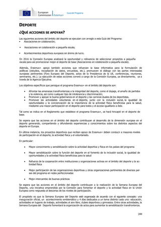 249
Guíadel Programa
DEPORTE
¿QUÉ ACCIONES SE APOYAN?
Las siguientes acciones del ámbito del deporte se ejecutan con arreglo a esta Guía del Programa:
 Asociaciones en colaboración;
 Asociaciones en colaboración a pequeña escala;
 Acontecimientos deportivos europeos sin ánimo de lucro.
En 2016 la Comisión Europea analizará la oportunidad y relevancia de seleccionar proyectos a pequeña
escala para así promocionar mejor el deporte de base (Asociaciones en colaboración a pequeña escala).
Además, Erasmus+ apoya también acciones que refuerzan la base informativa para la formulación de
políticas (estudios, recopilación de datos, encuestas, etc.), promueven el diálogo con las partes interesadas
europeas pertinentes (Foro Europeo del Deporte, actos de la Presidencia de la UE, conferencias, reuniones,
seminarios, etc.). La ejecución de estas acciones correrá a cargo de la Comisión Europea, ya directamente, ya a
través de la Agencia Ejecutiva.
Los objetivos específicos que persigue el programa Erasmus+ en el ámbito del deporte son:
 Afrontar las amenazas transfronterizas a la integridad del deporte, como el dopaje, el amaño de partidos
y la violencia, así como cualquier tipo de intolerancia y discriminación;
 Promover y apoyar la buena gobernanza en el deporte y las carreras duales de los deportistas.
 Promover las actividades voluntarias en el deporte, junto con la inclusión social, la igualdad de
oportunidades y la concienciación de la importancia de la actividad física beneficiosa para la salud,
mediante una mayor participación en el deporte para todos y el acceso igualitario a éste.
Tal como se indica en el Reglamento que establece el programa Erasmus+, se hará hincapié en el deporte de
base.
Se espera que las acciones en el ámbito del deporte contribuyan al desarrollo de la dimensión europea en el
deporte generando, compartiendo y difundiendo experiencias y conocimientos sobre los distintos aspectos del
deporte en Europa.
En última instancia, los proyectos deportivos que reciben apoyo de Erasmus+ deben conducir a mayores niveles
de participación en el deporte, la actividad física y el voluntariado.
En particular:
 Mayor conocimiento y sensibilización sobre la actividad deportiva y física en los países del programa
 Mayor sensibilización sobre la función del deporte en el fomento de la inclusión social, la igualdad de
oportunidades y la actividad física beneficiosa para la salud
 Refuerzo de la cooperación entre instituciones y organizaciones activas en el ámbito del deporte y la ac-
tividad física
 Mejor participación de las organizaciones deportivas y otras organizaciones pertinentes de diversos paí-
ses del programa en redes perfeccionadas
 Mejor intercambio de buenas prácticas
Se espera que las acciones en el ámbito del deporte contribuyan a la realización de la Semana Europea del
Deporte, una iniciativa emprendida por la Comisión para fomentar el deporte y la actividad física en la Unión
Europea como respuesta al descenso de los niveles de participación.
El propósito es que la Semana Europea del Deporte esté organizada de acuerdo con el siguiente concepto: una
inauguración oficial, un acontecimiento emblemático y 4 días dedicados a un tema distinto cada uno: educación,
actividades en lugares de trabajo, actividades al aire libre, clubes deportivos y gimnasios. Entre otras actividades, la
Semana Europea del Deporte fomentará la organización de actos para aumentar la sensibilización transfronteriza.
 