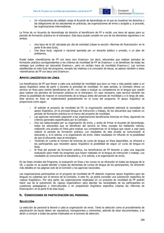Parte B: Proyecto de movilidad paraestudiantes y personal de FP
294
o Un «Compromiso de calidad» anejo al Acuerdo de Aprendizaje en el que se muestran los derechos y
las obligaciones de los estudiantes en prácticas, las organizaciones de envío y acogida y, si procede,
las organizaciones intermediarias.
La firma de un Acuerdo de Aprendizaje da derecho al beneficiario de FP a recibir una beca de apoyo para su
periodo de formación práctica en el extranjero. Esta beca puede consistir en uno de los elementos siguientes o en
ambos:
o Una beca de la UE calculada por día de actividad (véase la sección «Normas de financiación» en la
parte B de esta Guía).
o Una beca local, regional o nacional aportada por un donante público o privado, o un plan de
préstamos.
Puede haber «beneficiarios de FP con beca cero Erasmus» (es decir, educandos que realizan periodos de
formación práctica correspondientes a los criterios de movilidad de FP de Erasmus+ y se benefician de todas las
ventajas que conlleva ser educando Erasmus+, pero no reciben beca de movilidad Erasmus+). Las normas
establecidas en esta Guía del programa, excepto las relativas a la concesión de becas, se aplican también a estos
«beneficiarios de FP con beca cero Erasmus».
APOYO LINGÜÍSTICO EN LÍNEA
Los beneficiarios de FP que lleven a cabo una actividad de movilidad que dure un mes o más podrán optar a un
apoyo lingüístico antes de partir o durante la actividad de movilidad. En este sentido, la Comisión ofrece un
servicio en línea para ciertos beneficiarios de FP, con vistas a evaluar su competencia en la lengua que usarán
para realizar los periodos de formación práctica en el extranjero. En caso necesario, este servicio también les
ofrece la posibilidad de mejorar el conocimiento de la lengua antes del periodo de movilidad y a lo largo de este.
Este servicio en línea se implementará gradualmente en el curso del programa. El apoyo lingüístico se
proporciona como sigue:
o Al solicitar el proyecto de movilidad de FP, la organización solicitante estimará la necesidad de
apoyo lingüístico, en la principal lengua de instrucción y trabajo, de los educandos que realicen un
periodo de formación práctica en el marco del proyecto de movilidad.
o Las agencias nacionales asignarán a las organizaciones beneficiarias licencias en línea, siguiendo los
criterios generales especificados por la Comisión.
o Una vez seleccionados por su organización de envío, y antes de firmar el Acuerdo de Aprendizaje,
todos los educandos que se beneficien del servicio en línea, excepto los hablantes nativos,
realizarán una prueba en línea para evaluar sus competencias en la lengua que vayan a usar para
realizar el periodo de formación práctica. Los resultados de esta prueba se comunicarán al
educando y, si lo solicita, a la organización de envío. Estos resultados no influirán en la posibilidad
de que el educando vaya al extranjero.
o Teniendo en cuenta el número de licencias de curso de lengua en línea disponibles, se ofrecerá a
los participantes que necesiten apoyo lingüístico la posibilidad de seguir un curso de lengua en
línea.
o Al final del periodo de formación práctica, los beneficiarios de FP llevarán a cabo una segunda
evaluación para medir los progresos que hayan realizado en la lengua de instrucción o trabajo. Los
resultados se comunicarán al estudiante y, si lo solicita, a la organización de envío.
En las fases iniciales del Programa, la evaluación en línea y los cursos no se ofrecerán en todas las lenguas de la
UE, y quizás no se pueda atender a todas las demandas de cursos de lengua de los participantes. Se ofrecerán
más detalles en las páginas web de la Comisión y las agencias nacionales.
Las organizaciones participantes en el proyecto de movilidad de FP deberán organizar apoyo lingüístico para las
lenguas no cubiertas por el servicio de la Comisión. A este fin, se podrá conceder una subvención específica de
«apoyo lingüístico». Por otra parte, las organizaciones implicadas en un proyecto de movilidad de FP podrán
hacer uso de la subvención de «apoyo organizativo» para abordar las necesidades de los participantes en
cuestiones pedagógicas o interculturales o en preparación lingüística específica (véanse las «Normas de
financiación» en la parte B de esta Guía).
h. CONDICIONES DE PARTICIPACIÓN DEL PERSONAL
SELECCIÓN
La selección de personal la llevará a cabo la organización de envío. Tanto la selección como el procedimiento de
adjudicación de becas deben ser equitativos, transparentes y coherentes, además de estar documentados, y se
darán a conocer a todas las partes implicadas en el proceso de selección.
 