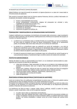 Anexo I: Asociaciones Estratégicas
332
de asociación que se firmará al comienzo del proyecto.
Deberá facilitarse una copia del acuerdo de asociación a la Agencia Ejecutiva en un plazo de 6 meses desde la
firma del convenio de subvención.
Este acuerdo de asociación deberá cubrir los diversos aspectos financieros, técnicos y jurídicos relacionados con
la aplicación del proyecto, incluidos los siguientes:
 función y responsabilidades de los socios;
 asuntos presupuestarios (cofinanciación, desglose del presupuesto por actividad y socio,
modalidades de transferencia de fondos, etc.);
 política de remuneración del personal;
 modalidades de reembolso para costes de viaje y estancia;
 mecanismos de información;
 mecanismos de gestión de conflictos, etc.
COMPOSICIÓN Y MODIFICACIÓN DE LAS ORGANIZACIONES PARTICIPANTES
Cualquier modificación que se proponga a los beneficiarios del proyecto debe comunicarse y exige la aprobación
previa de la Agencia Ejecutiva. Para las distintas modificaciones de los miembros de la asociación del proyecto se
necesitan los requisitos siguientes:
 La adición de un co-beneficiario exige un mandato firmado por el coordinador y el nuevo co-beneficiario,
así como cartas de aceptación de todos los demás co-beneficiarios, firmadas por el representante
jurídico. El coordinador debe enviar estas cartas junto con la solicitud de modificación.
 La retirada de un co-beneficiario exige una explicación por escrito del coordinador y una carta de
retirada del co-beneficiario que se retira, firmada por el representante legal. Cuando ya no se cumplan
los requisitos mínimos de asociación, la Agencia Ejecutiva en el ámbito Educativo, Audiovisual y Cultural
se reserva el derecho de decidir la continuidad o no del acuerdo.
 El cambio de persona de contacto para el coordinador exige una confirmación por escrito firmada por la
nueva persona de contacto, el representante legal y la anterior persona de contacto del coordinador.
COSTES NO SUBVENCIONABLES
Además del listado de costes no subvencionables de la Parte C, no se considerarán subvencionables los costes
siguientes para proyectos de desarrollo de capacidades:
 costes para actividades y viajes relacionados con estas que no se realicen en las instalaciones de los
beneficiarios del proyecto, salvo que la Agencia haya concedido previamente una autorización
explícita;
 equipos como: mobiliario, vehículos de motor de cualquier tipo, equipos para fines de investigación
y desarrollo, teléfonos fijos, teléfonos móviles, sistemas de alarma, sistemas antirrobo;
 coste de los locales (compra, calefacción, mantenimiento, reparaciones, etc.).
 costes relacionados con la compra de inmuebles;
 costes de depreciación.
AUDITORÍAS EXTERNAS OBLIGATORIAS (CERTIFICADO DE AUDITORÍA)
Junto con el informe final y los justificantes correspondientes es preciso enviar un informe de auditoría externa
(auditoría tipo II) sobre los estados financieros y las cuentas subyacentes de la acción.
El propósito de la auditoría es facilitar a la Agencia Ejecutiva una garantía razonable de que tanto los costes como
los ingresos se han declarado en el informe financiero final, de conformidad con las disposiciones pertinentes
jurídicas y financieras del convenio de subvención.
Los beneficiarios son libres de elegir a cualquier auditor externo cualificado, incluido su auditor de cuentas,
siempre y cuando cumpla todos y cada uno de los siguientes requisitos:
 el auditor externo debe ser independiente del beneficiario;
 asimismo, debe estar habilitado para llevar a cabo el control legal de los documentos contables con
arreglo a la legislación nacional que incorpora la Directiva relativa a la auditoría legal de las cuentas
anuales y las cuentas consolidadas o cualquier norma de la Unión Europea que sustituya dicha
Directiva.
Anexo I: Desarrollo de capacidades en el ámbito de la educación superior
 