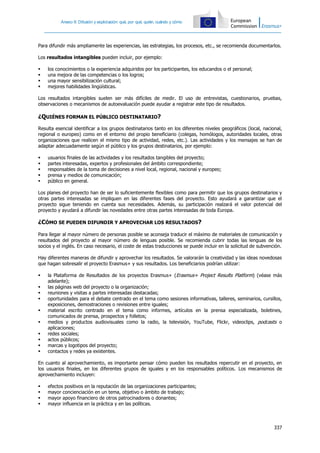 Anexo II: Difusión y explotación: qué, por qué, quién, cuándo y cómo
337
Para difundir más ampliamente las experiencias, las estrategias, los procesos, etc., se recomienda documentarlos.
Los resultados intangibles pueden incluir, por ejemplo:
 los conocimientos o la experiencia adquiridos por los participantes, los educandos o el personal;
 una mejora de las competencias o los logros;
 una mayor sensibilización cultural;
 mejores habilidades lingüísticas.
Los resultados intangibles suelen ser más difíciles de medir. El uso de entrevistas, cuestionarios, pruebas,
observaciones o mecanismos de autoevaluación puede ayudar a registrar este tipo de resultados.
¿QUIÉNES FORMAN EL PÚBLICO DESTINATARIO?
Resulta esencial identificar a los grupos destinatarios tanto en los diferentes niveles geográficos (local, nacional,
regional o europeo) como en el entorno del propio beneficiario (colegas, homólogos, autoridades locales, otras
organizaciones que realicen el mismo tipo de actividad, redes, etc.). Las actividades y los mensajes se han de
adaptar adecuadamente según el público y los grupos destinatarios, por ejemplo:
 usuarios finales de las actividades y los resultados tangibles del proyecto;
 partes interesadas, expertos y profesionales del ámbito correspondiente;
 responsables de la toma de decisiones a nivel local, regional, nacional y europeo;
 prensa y medios de comunicación;
 público en general.
Los planes del proyecto han de ser lo suficientemente flexibles como para permitir que los grupos destinatarios y
otras partes interesadas se impliquen en las diferentes fases del proyecto. Esto ayudará a garantizar que el
proyecto sigue teniendo en cuenta sus necesidades. Además, su participación realzará el valor potencial del
proyecto y ayudará a difundir las novedades entre otras partes interesadas de toda Europa.
¿CÓMO SE PUEDEN DIFUNDIR Y APROVECHAR LOS RESULTADOS?
Para llegar al mayor número de personas posible se aconseja traducir el máximo de materiales de comunicación y
resultados del proyecto al mayor número de lenguas posible. Se recomienda cubrir todas las lenguas de los
socios y el inglés. En caso necesario, el coste de estas traducciones se puede incluir en la solicitud de subvención.
Hay diferentes maneras de difundir y aprovechar los resultados. Se valorarán la creatividad y las ideas novedosas
que hagan sobresalir el proyecto Erasmus+ y sus resultados. Los beneficiarios podrían utilizar:
 la Plataforma de Resultados de los proyectos Erasmus+ (Erasmus+ Project Results Platform) (véase más
adelante);
 las páginas web del proyecto o la organización;
 reuniones y visitas a partes interesadas destacadas;
 oportunidades para el debate centrado en el tema como sesiones informativas, talleres, seminarios, cursillos,
exposiciones, demostraciones o revisiones entre iguales;
 material escrito centrado en el tema como informes, artículos en la prensa especializada, boletines,
comunicados de prensa, prospectos y folletos;
 medios y productos audiovisuales como la radio, la televisión, YouTube, Flickr, videoclips, podcasts o
aplicaciones;
 redes sociales;
 actos públicos;
 marcas y logotipos del proyecto;
 contactos y redes ya existentes.
En cuanto al aprovechamiento, es importante pensar cómo pueden los resultados repercutir en el proyecto, en
los usuarios finales, en los diferentes grupos de iguales y en los responsables políticos. Los mecanismos de
aprovechamiento incluyen:
 efectos positivos en la reputación de las organizaciones participantes;
 mayor concienciación en un tema, objetivo o ámbito de trabajo;
 mayor apoyo financiero de otros patrocinadores o donantes;
 mayor influencia en la práctica y en las políticas.
 