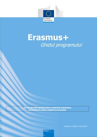 În caz de discrepanțe între versiunile lingvistice,
versiunea în limba engleză prevalează.
Erasmus+
Ghidul programului
Versiunea 3 (2015): 16/12/2014
 