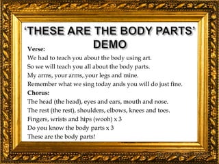 Verse:
We had to teach you about the body using art.
So we will teach you all about the body parts.
My arms, your arms, your legs and mine.
Remember what we sing today ands you will do just fine.
Chorus:
The head (the head), eyes and ears, mouth and nose.
The rest (the rest), shoulders, elbows, knees and toes.
Fingers, wrists and hips (wooh) x 3
Do you know the body parts x 3
These are the body parts!
 