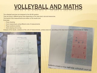 VOLLEYBALL AND MATHS
 The volleyball exercises are designed to the 4th-6th graders.
 They are done in different group sizes depending on the class level, size and ressources.
 The results of the measurements are written on the results card.
 Exercises:
1. Pulse checking
2. Court measuring by using different units of measurements.
3. Player positions practise
4. Game playing and scoring
 Analysis of the results, variations of the units of measurements, surface areas etc. according to the class level in different lessons (for ex. maths).
 