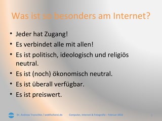 Dr. Andreas Trunschke / webfischerei.de 7Computer, Internet & Fotografie – Februar 2016
Was ist so besonders am Internet?
• Jeder hat Zugang!
• Es verbindet alle mit allen!
• Es ist politisch, ideologisch und religiös
neutral.
• Es ist (noch) ökonomisch neutral.
• Es ist überall verfügbar.
• Es ist preiswert.
 