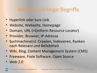 Dr. Andreas Trunschke / webfischerei.de 8Computer, Internet & Fotografie – Februar 2016
Weitere wichtige Begriffe
• Hyperlink oder kurz Link
• Website, Webseite, Homepage
• Domain, URL (=Uniform Resource Locator)
• Provider, Browser, IP-Adresse
• Suchmachine(n): Crawlen, Indexieren, Ranken
nach Relevanz und Beliebtheit
• Wiki, Blog, Content Management System (CMS)
• Freeware, Freie Software, Open Source
• Web 2.0
 