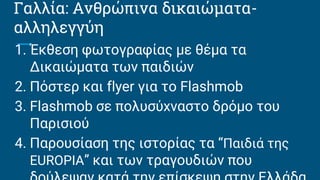 Γαλλία: Ανθρώπινα δικαιώματα-
αλληλεγγύη
1. Έκθεση φωτογραφίας με θέμα τα
Δικαιώματα των παιδιών
2. Πόστερ και flyer για το Flashmob
3. Flashmob σε πολυσύχναστο δρόμο του
Παρισιού
4. Παρουσίαση της ιστορίας τα “Παιδιά της
EUROPIA” και των τραγουδιών που
 