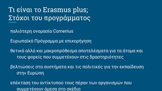 Τι είναι το Erasmus plus;
Στόχοι του προγράμματος
παλιότερη ονομασία Comenius
Ευρωπαϊκό Πρόγραμμα με επιχορήγηση
θετικά αλλά και μακροπρόθεσμα αποτελέσματα για τα άτομα και
τους φορείς που συμμετέχουν στις δραστηριότητες
βελτιώσεις στα συστήματα και τις πολιτικές για την εκπαίδευση
στην Ευρώπη
επέκταση του αντίκτυπού τους πέραν των οργανισμών που
συμμετέχουν άμεσα στο σχέδιο
 