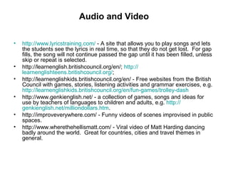 Audio and Video
• http://www.lyricstraining.com/ - A site that allows you to play songs and lets
the students see the lyrics in real time, so that they do not get lost. For gap
fills, the song will not continue passed the gap until it has been filled, unless
skip or repeat is selected.
• http://learnenglish.britishcouncil.org/en/; http://
learnenglishteens.britishcouncil.org/;
• http://learnenglishkids.britishcouncil.org/en/ - Free websites from the British
Council with games, stories, listening activities and grammar exercises, e.g.
http://learnenglishkids.britishcouncil.org/en/fun-games/trolley-dash
• http://www.genkienglish.net/ - a collection of games, songs and ideas for
use by teachers of languages to children and adults, e.g. http://
genkienglish.net/milliondollars.htm.
• http://improveverywhere.com/ - Funny videos of scenes improvised in public
spaces.
• http://www.wherethehellismatt.com/ - Viral video of Matt Harding dancing
badly around the world. Great for countries, cities and travel themes in
general.
 