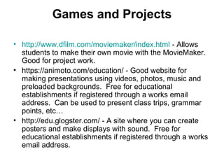 Games and Projects
• http://www.dfilm.com/moviemaker/index.html - Allows
students to make their own movie with the MovieMaker.
Good for project work.
• https://animoto.com/education/ - Good website for
making presentations using videos, photos, music and
preloaded backgrounds. Free for educational
establishments if registered through a works email
address. Can be used to present class trips, grammar
points, etc…
• http://edu.glogster.com/ - A site where you can create
posters and make displays with sound. Free for
educational establishments if registered through a works
email address.
 