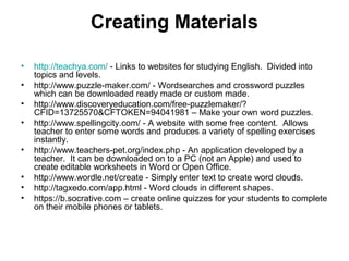 Creating Materials
• http://teachya.com/ - Links to websites for studying English. Divided into
topics and levels.
• http://www.puzzle-maker.com/ - Wordsearches and crossword puzzles
which can be downloaded ready made or custom made.
• http://www.discoveryeducation.com/free-puzzlemaker/?
CFID=13725570&CFTOKEN=94041981 – Make your own word puzzles.
• http://www.spellingcity.com/ - A website with some free content. Allows
teacher to enter some words and produces a variety of spelling exercises
instantly.
• http://www.teachers-pet.org/index.php - An application developed by a
teacher. It can be downloaded on to a PC (not an Apple) and used to
create editable worksheets in Word or Open Office.
• http://www.wordle.net/create - Simply enter text to create word clouds.
• http://tagxedo.com/app.html - Word clouds in different shapes.
• https://b.socrative.com – create online quizzes for your students to complete
on their mobile phones or tablets.
 