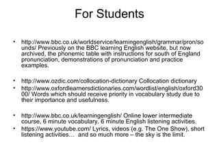 For Students
• http://www.bbc.co.uk/worldservice/learningenglish/grammar/pron/so
unds/ Previously on the BBC learning English website, but now
archived, the phonemic table with instructions for south of England
pronunciation, demonstrations of pronunciation and practice
examples.
• http://www.ozdic.com/collocation-dictionary Collocation dictionary
• http://www.oxfordlearnersdictionaries.com/wordlist/english/oxford30
00/ Words which should receive priority in vocabulary study due to
their importance and usefulness.
• http://www.bbc.co.uk/learningenglish/ Online lower intermediate
course, 6 minute vocabulary, 6 minute English listening activities.
• https://www.youtube.com/ Lyrics, videos (e.g. The One Show), short
listening activities… and so much more – the sky is the limit.
 