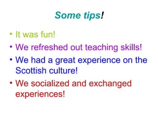 Some tips!
• It was fun!
• We refreshed out teaching skills!
• We had a great experience on the
Scottish culture!
• We socialized and exchanged
experiences!
 