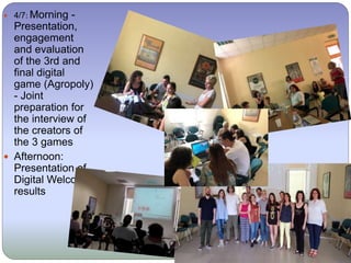  4/7: Morning -
Presentation,
engagement
and evaluation
of the 3rd and
final digital
game (Agropoly)
- Joint
preparation for
the interview of
the creators of
the 3 games
 Afternoon:
Presentation of
Digital Welcome
results
 