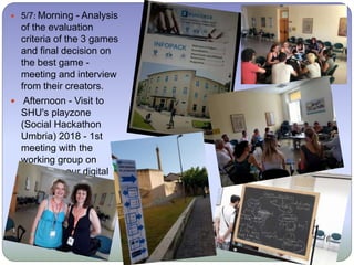  5/7: Morning - Analysis
of the evaluation
criteria of the 3 games
and final decision on
the best game -
meeting and interview
from their creators.
 Afternoon - Visit to
SHU's playzone
(Social Hackathon
Umbria) 2018 - 1st
meeting with the
working group on
designing our digital
game to participate in
SHU.
 