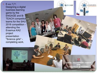  6 και 7/7:
Designing a digital
business learning
game by the
ENGAGE and B-
TEACH competitor
teams for the SHU
2018 competition -
attending the
Erasmus KA2
project
presentation
"Science girls" -
completing work.
 