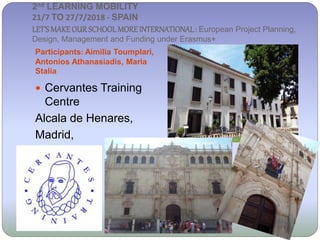 2nd LEARNING MOBILITY
21/7 TO 27/7/2018 - SPAIN
LET’SMAKE OUR SCHOOL MORE INTERNATIONAL: European Project Planning,
Design, Management and Funding under Erasmus+
Participants: Aimilia Toumplari,
Antonios Athanasiadis, Maria
Stalia
 Cervantes Training
Centre
Alcala de Henares,
Madrid,
Spain
 